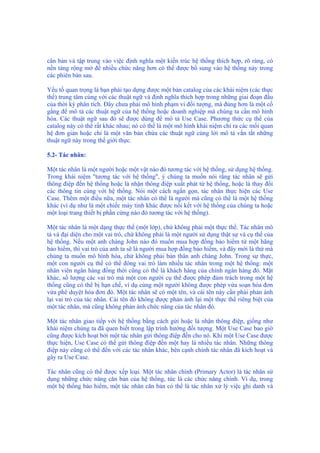 căn bản và tập trung vào việc định nghĩa một kiến trúc hệ thống thích hợp, rõ ràng, có
nền tảng rộng mở để nhiều chức năng hơn có thể được bổ sung vào hệ thống này trong
các phiên bản sau.
Yếu tố quan trọng là bạn phải tạo dựng được một bản catalog của các khái niệm (các thực
thể) trung tâm cùng với các thuật ngữ và định nghĩa thích hợp trong những giai đoạn đầu
của thời kỳ phân tích. Đây chưa phải mô hình phạm vi đối tượng, mà đúng hơn là một cố
gắng để mô tả các thuật ngữ của hệ thống hoặc doanh nghiệp mà chúng ta cần mô hình
hóa. Các thuật ngữ sau đó sẽ được dùng để mô tả Use Case. Phương thức cụ thể của
catalog này có thể rất khác nhau; nó có thể là một mô hình khái niệm chỉ ra các mối quan
hệ đơn giản hoặc chỉ là một văn bản chứa các thuật ngữ cùng lời mô tả vắn tắt những
thuật ngữ này trong thế giới thực.
5.2- Tác nhân:
Một tác nhân là một người hoặc một vật nào đó tương tác với hệ thống, sử dụng hệ thống.
Trong khái niệm "tương tác với hệ thống", ý chúng ta muốn nói rằng tác nhân sẽ gửi
thông điệp đến hệ thống hoặc là nhận thông điệp xuất phát từ hệ thống, hoặc là thay đổi
các thông tin cùng với hệ thống. Nói một cách ngắn gọn, tác nhân thực hiện các Use
Case. Thêm một điều nữa, một tác nhân có thể là người mà cũng có thể là một hệ thống
khác (ví dụ như là một chiếc máy tính khác được nối kết với hệ thống của chúng ta hoặc
một loại trang thiết bị phần cứng nào đó tương tác với hệ thống).
Một tác nhân là một dạng thực thể (một lớp), chứ không phải một thực thể. Tác nhân mô
tả và đại diện cho một vai trò, chứ không phải là một người sử dụng thật sự và cụ thể của
hệ thống. Nếu một anh chàng John nào đó muốn mua hợp đồng bảo hiểm từ một hãng
bảo hiểm, thì vai trò của anh ta sẽ là người mua hợp đồng bảo hiểm, và đây mới là thứ mà
chúng ta muốn mô hình hóa, chứ không phải bản thân anh chàng John. Trong sự thực,
một con người cụ thể có thể đóng vai trò làm nhiều tác nhân trong một hệ thống: một
nhân viên ngân hàng đồng thời cũng có thể là khách hàng của chính ngân hàng đó. Mặt
khác, số lượng các vai trò mà một con người cụ thể được phép đảm trách trong một hệ
thống cũng có thể bị hạn chế, ví dụ cùng một người không được phép vừa soạn hóa đơn
vừa phê duyệt hóa đơn đó. Một tác nhân sẽ có một tên, và cái tên này cần phải phản ánh
lại vai trò của tác nhân. Cái tên đó không được phản ánh lại một thực thể riêng biệt của
một tác nhân, mà cũng không phản ánh chức năng của tác nhân đó.
Một tác nhân giao tiếp với hệ thống bằng cách gửi hoặc là nhận thông điệp, giống như
khái niệm chúng ta đã quen biết trong lập trình hướng đối tượng. Một Use Case bao giờ
cũng được kích hoạt bởi một tác nhân gửi thông điệp đến cho nó. Khi một Use Case được
thực hiện, Use Case có thể gửi thông điệp đến một hay là nhiều tác nhân. Những thông
điệp này cũng có thể đến với các tác nhân khác, bên cạnh chính tác nhân đã kích hoạt và
gây ra Use Case.
Tác nhân cũng có thể được xếp loại. Một tác nhân chính (Primary Actor) là tác nhân sử
dụng những chức năng căn bản của hệ thống, tức là các chức năng chính. Ví dụ, trong
một hệ thống bảo hiểm, một tác nhân căn bản có thể là tác nhân xử lý việc ghi danh và
 