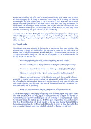 quản lý các hợp đồng bảo hiểm. Một tác nhân phụ (secondary actor) là tác nhân sử dụng
các chức nặng phụ của hệ thống, ví dụ như các chức năng bảo trì hệ thống như quản trị
ngân hàng dữ liệu, giao tiếp, back-up và các tác vụ quản trị khác. Một ví dụ cho tác nhân
phụ có thể là nhà quản trị hoặc là một nhân viên sử dụng chức năng trong hệ thống để rút
ra các thông tin thống kê về doanh nghiệp. Cả hai loại tác nhân này đều được mô hình
hóa để đảm bảo mô tả đầy đủ các chức năng của hệ thống, mặc dù các chức năng chính
mới thật sự nằm trong mối quan tâm chủ yếu của khách hàng.
Tác nhân còn có thể được định nghĩa theo dạng tác nhân chủ động (active actor) hay tác
nhân thụ động (passive actor). Một tác nhân chủ động là tác nhân gây ra Use Case, trong
khi tác nhân thụ động không bao giờ gây ra Use Case mà chỉ tham gia vào một hoặc là
nhiều Use Case.
5.3- Tìm tác nhân:
Khi nhận diện tác nhân, có nghĩa là chúng ta lọc ra các thực thể đáng quan tâm theo khía
cạnh sử dụng và tương tác với hệ thống. Sau đó chúng ta có thể thử đặt mình vào vị trí
của tác nhân để cố gắng nhận ra các yêu cầu và đòi hỏi của tác nhân đối với hệ thống và
xác định tác nhân cần những Use Case nào. Có thể nhận diện ra các tác nhân qua việc trả
lời một số các câu hỏi như sau:
- Ai sẽ sử dụng những chức năng chính của hệ thống (tác nhân chính)?
- Ai sẽ cần sự hỗ trợ của hệ thống để thực hiện những tác vụ hàng ngày của họ?
- Ai sẽ cần bảo trì, quản trị và đảm bảo cho hệ thống hoạt động (tác nhân phụ)?
- Hệ thống sẽ phải xử lý và làm việc với những trang thiết bị phần cứng nào?
- Hệ thống cần phải tương tác với các hệ thống khác nào? Nhóm các hệ thống này
được chia ra làm hai nhóm, nhóm kích hoạt cho mối quan hệ với hệ thống, và nhóm mà
hệ thống cần phải xây dựng của chúng ta sẽ thiết lập quan hệ. Khái niệm hệ thống bao
gồm cả các hệ thống máy tính khác cũng như các ứng dụng khác trong chính chiếc máy
tính mà hệ thống này sẽ hoạt động.
- Ai hay cái gì quan tâm đến kết quả (giá trị) mà hệ thống sẽ sản sinh ra?
Khi đi tìm những người sử dụng hệ thống, đừng quan sát những người đang ngồi ở trước
màn hình máy tính. Nên nhớ rằng, người sử dụng có thể là bất kỳ người nào hay bất kỳ
vật nào tương tác hoặc trực tiếp hoặc gián tiếp với hệ thống và sử dụng các dịch vụ của
hệ thống này để đạt đến một kết quả nào đó. Đừng quên rằng mô hình hóa Use Case được
thực hiện để mô hình hóa một doanh nghiệp, vì thế tác nhân thường thường là khách
hàng của doanh nghiệp đó. Từ đó suy ra họ không phải là người sử dụng theo nghĩa đơn
giản và trực tiếp là người ngồi trước màn hình máy tính và thao tác với máy tính.
 
