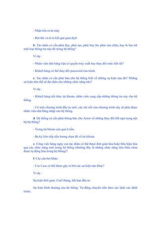 - Nhặt tiền ra từ máy
- Rút thẻ và tờ in kết quả giao dịch
b. Tác nhân có cần phải đọc, phải tạo, phải hủy bỏ, phải sửa chữa, hay là lưu trữ
một loại thông tin nào đó trong hệ thống?
Ví dụ :
- Nhân viên nhà băng liệu có quyền truy xuất hay thay đổi mức tiền lãi?
- Khách hàng có thể thay đổi password của mình.
c. Tác nhân có cần phải báo cho hệ thống biết về những sự kiện nào đó? Những
sự kiện như thế sẽ đại diện cho những chức năng nào?
Ví dụ :
- Khách hàng kết thúc tài khoản, nhân viên cung cấp những thông tin này cho hệ
thống.
- Có một chương trình đầu tư mới, các chi tiết của chương trình này sẽ phải được
nhân viên nhà băng nhập vào hệ thống.
d. Hệ thống có cần phải thông báo cho Actor về những thay đổi bất ngờ trong nội
bộ hệ thống?
- Trong tài khoản còn quá ít tiền.
- Ba kỳ liên tiếp tiền lương chưa đổ về tài khoản.
e. Công việc hàng ngày của tác nhân có thể được đơn giản hóa hoặc hữu hiệu hóa
qua các chức năng mới trong hệ thống (thường đây là những chức năng tiêu biểu chưa
được tự động hóa trong hệ thống)?
f. Các câu hỏi khác:
- Use Case có thể được gây ra bởi các sự kiện nào khác?
Ví dụ :
Sự kiện thời gian: Cuối tháng, hết hạn đầu tư.
Sự kiện bình thường của hệ thống: Tự động chuyển tiền theo các lệnh xác định
trước.
 