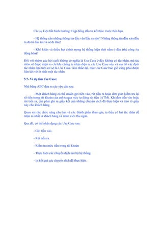 Các sự kiện bất bình thường: Hợp đồng đầu tư kết thúc trước thời hạn.
- Hệ thống cần những thông tin đầu vào/đầu ra nào? Những thông tin đầu vào/đầu
ra đó từ đâu tới và sẽ đi đâu?
- Khó khăn và thiếu hụt chính trong hệ thống hiện thời nằm ở đâu (thủ công /tự
động hóa)?
Đối với nhóm câu hỏi cuối không có nghĩa là Use Case ở đây không có tác nhân, mà tác
nhân sẽ được nhận ra chỉ khi chúng ta nhận diện ra các Use Case này và sau đó xác định
tác nhân dựa trên cơ sở là Use Case. Xin nhắc lại, một Use Case bao giờ cũng phải được
liên kết với ít nhất một tác nhân.
5.7- Ví dụ tìm Use Case:
Nhà băng ABC đưa ra các yêu cầu sau:
- Một khách hàng có thể muốn gửi tiền vào, rút tiền ra hoặc đơn giản kiểm tra lại
số tiền trong tài khoản của anh ta qua máy tự động rút tiền (ATM). Khi đưa tiền vào hoặc
rút tiền ra, cần phải ghi ra giấy kết quả những chuyển dịch đã thực hiện và trao tờ giấy
này cho khách hàng.
Quan sát các chức năng căn bản và các thành phần tham gia, ta thấy có hai tác nhân dễ
nhận ra nhất là khách hàng và nhân viên thu ngân.
Qua đó, có thể nhân dạng các Use Case sau:
- Gửi tiền vào.
- Rút tiền ra.
- Kiểm tra mức tiền trong tài khoản
- Thực hiện các chuyển dịch nội bộ hệ thống
- In kết quả các chuyển dịch đã thực hiện.
 