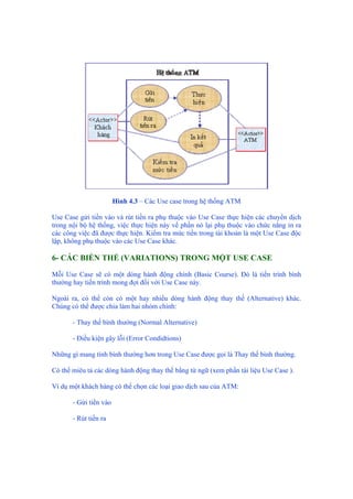 Hình 4.3 – Các Use case trong hệ thống ATM
Use Case gửi tiền vào và rút tiền ra phụ thuộc vào Use Case thực hiện các chuyển dịch
trong nội bộ hệ thống, việc thực hiện này về phần nó lại phụ thuộc vào chức năng in ra
các công việc đã được thực hiện. Kiểm tra mức tiền trong tài khoản là một Use Case độc
lập, không phụ thuộc vào các Use Case khác.
6- CÁC BIẾN THỂ (VARIATIONS) TRONG MỘT USE CASE
Mỗi Use Case sẽ có một dòng hành động chính (Basic Course). Đó là tiến trình bình
thường hay tiến trình mong đợi đối với Use Case này.
Ngoài ra, có thể còn có một hay nhiều dòng hành động thay thế (Alternative) khác.
Chúng có thể được chia làm hai nhóm chính:
- Thay thế bình thường (Normal Alternative)
- Điều kiện gây lỗi (Error Condidtions)
Những gì mang tính bình thường hơn trong Use Case được gọi là Thay thế bình thường.
Có thể miêu tả các dòng hành động thay thế bằng từ ngữ (xem phần tài liệu Use Case ).
Ví dụ một khách hàng có thể chọn các loại giao dịch sau của ATM:
- Gửi tiền vào
- Rút tiền ra
 