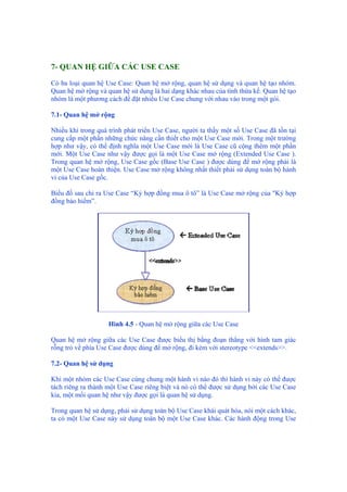 7- QUAN HỆ GIỮA CÁC USE CASE
Có ba loại quan hệ Use Case: Quan hệ mở rộng, quan hệ sử dụng và quan hệ tạo nhóm.
Quan hệ mở rộng và quan hệ sử dụng là hai dạng khác nhau của tính thừa kế. Quan hệ tạo
nhóm là một phương cách để đặt nhiều Use Case chung với nhau vào trong một gói.
7.1- Quan hệ mở rộng
Nhiều khi trong quá trình phát triển Use Case, người ta thấy một số Use Case đã tồn tại
cung cấp một phần những chức năng cần thiết cho một Use Case mới. Trong một trường
hợp như vậy, có thể định nghĩa một Use Case mới là Use Case cũ cộng thêm một phần
mới. Một Use Case như vậy được gọi là một Use Case mở rộng (Extended Use Case ).
Trong quan hệ mở rộng, Use Case gốc (Base Use Case ) được dùng để mở rộng phải là
một Use Case hoàn thiện. Use Case mở rộng không nhất thiết phải sử dụng toàn bộ hành
vi của Use Case gốc.
Biểu đồ sau chỉ ra Use Case “Ký hợp đồng mua ô tô” là Use Case mở rộng của "Ký hợp
đồng bảo hiểm”.
Hình 4.5 - Quan hệ mở rộng giữa các Use Case
Quan hệ mở rộng giữa các Use Case được biểu thị bằng đoạn thẳng với hình tam giác
rỗng trỏ về phía Use Case được dùng để mở rộng, đi kèm với stereotype <<extends>>.
7.2- Quan hệ sử dụng
Khi một nhóm các Use Case cùng chung một hành vi nào đó thì hành vi này có thể được
tách riêng ra thành một Use Case riêng biệt và nó có thể được sử dụng bởi các Use Case
kia, một mối quan hệ như vậy được gọi là quan hệ sử dụng.
Trong quan hệ sử dụng, phải sử dụng toàn bộ Use Case khái quát hóa, nói một cách khác,
ta có một Use Case này sử dụng toàn bộ một Use Case khác. Các hành động trong Use
 