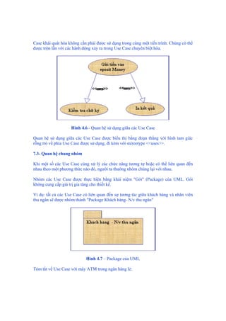 Case khái quát hóa không cần phải được sử dụng trong cùng một tiến trình. Chúng có thể
được trộn lẫn với các hành động xảy ra trong Use Case chuyên biệt hóa.
Hình 4.6 - Quan hệ sử dụng giữa các Use Case
Quan hệ sử dụng giữa các Use Case được biểu thị bằng đoạn thẳng với hình tam giác
rỗng trỏ về phía Use Case được sử dụng, đi kèm với stereotype <<uses>>.
7.3- Quan hệ chung nhóm
Khi một số các Use Case cùng xử lý các chức năng tương tự hoặc có thể liên quan đến
nhau theo một phương thức nào đó, người ta thường nhóm chúng lại với nhau.
Nhóm các Use Case được thực hiện bằng khái niệm "Gói" (Package) của UML. Gói
không cung cấp giá trị gia tăng cho thiết kế.
Ví dụ: tất cả các Use Case có liên quan đến sự tương tác giữa khách hàng và nhân viên
thu ngân sẽ được nhóm thành "Package Khách hàng- N/v thu ngân"
Hình 4.7 – Package của UML
Tóm tắt về Use Case với máy ATM trong ngân hàng lẻ:
 