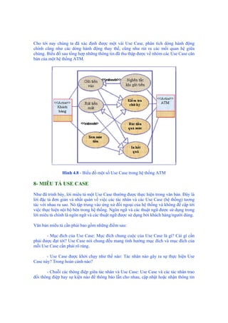 Cho tới nay chúng ta đã xác định được một vài Use Case, phân tích dòng hành động
chính cũng như các dòng hành động thay thế, cũng như rút ra các mối quan hệ giữa
chúng. Biểu đồ sau tổng hợp những thông tin đã thu thập được về nhóm các Use Case căn
bản của một hệ thống ATM.
Hình 4.8 - Biểu đồ một số Use Case trong hệ thống ATM
8- MIÊU TẢ USE CASE
Như đã trình bày, lời miêu tả một Use Case thường được thực hiện trong văn bản. Đây là
lời đặc tả đơn giản và nhất quán về việc các tác nhân và các Use Case (hệ thống) tương
tác với nhau ra sao. Nó tập trung vào ứng xử đối ngoại của hệ thống và không đề cập tới
việc thực hiện nội bộ bên trong hệ thống. Ngôn ngữ và các thuật ngữ được sử dụng trong
lời miêu tả chính là ngôn ngữ và các thuật ngữ được sử dụng bởi khách hàng/người dùng.
Văn bản miêu tả cần phải bao gồm những điểm sau:
- Mục đích của Use Case: Mục đích chung cuộc của Use Case là gì? Cái gì cần
phải được đạt tới? Use Case nói chung đều mang tính hướng mục đích và mục đích của
mỗi Use Case cần phải rõ ràng.
- Use Case được khởi chạy như thế nào: Tác nhân nào gây ra sự thực hiện Use
Case này? Trong hoàn cảnh nào?
- Chuỗi các thông điệp giữa tác nhân và Use Case: Use Case và các tác nhân trao
đổi thông điệp hay sự kiện nào để thông báo lẫn cho nhau, cập nhật hoặc nhận thông tin
 