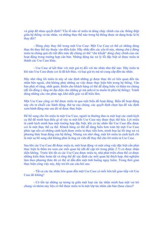 và giúp đỡ nhau quyết định? Yếu tố nào sẽ miêu tả dòng chảy chính của các thông điệp
giữa hệ thống và tác nhân, và những thực thể nào trong hệ thống được sử dụng hoặc là bị
thay đổi?
- Dòng chảy thay thế trong một Use Case: Một Use Case có thể có những dòng
thực thi thay thế tùy thuộc vào điều kiện. Hãy nhắc đến các yếu tố này, nhưng chú ý đừng
miêu tả chúng quá chi tiết đến mức độ chúng có thể “che khuất“ dòng chảy chính của các
hoạt động trong trường hợp căn bản. Những động tác xử lý lỗi đặc biệt sẽ được miêu tả
thành các Use Case khác.
- Use Case sẽ kết thúc với một giá trị đối với tác nhân như thế nào: Hãy miêu tả
khi nào Use Case được coi là đã kết thúc, và loại giá trị mà nó cung cấp đến tác nhân.
Hãy nhớ rằng lời miêu tả này sẽ xác định những gì được thực thi có liên quan đến tác
nhân bên ngoài, chứ không phải những sự việc được thực hiện bên trong hệ thống. Văn
bản phải rõ ràng, nhất quán, khiến cho khách hàng có thể dễ dàng hiểu và thẩm tra chúng
(để rồi đồng ý rằng nó đại diện cho những gì mà anh/cô ta muốn từ phía hệ thống). Tránh
dùng những câu văn phức tạp, khó diễn giải và dễ hiểu lầm.
Một Use Case cũng có thể được miêu tả qua một biểu đồ hoạt động. Biểu đồ hoạt động
này chỉ ra chuỗi các hành động, thứ tự của chúng, các quyết định chọn lựa để xác định
xem hành động nào sau đó sẽ được thực hiện.
Để bổ sung cho lời miêu tả một Use Case, người ta thường đưa ra một loạt các cảnh kịch
cụ thể để minh họa điều gì sẽ xảy ra một khi Use Case này được thực thể hóa. Lời miêu
tả cảnh kịch minh họa một trường hợp đặc biệt, khi cả tác nhân lẫn Use Case đều được
coi là một thực thể cụ thể. Khách hàng có thể dễ dàng hiểu hơn toàn bộ một Use Case
phức tạp nếu có những cảnh kịch được miêu tả thực tiễn hơn, minh họa lại lối ứng xử và
phương thức hoạt động của hệ thống. Nhưng xin nhớ rằng, một lời miêu tả cảnh kịch chỉ
là một sự bổ sung chứ không phải là ứng cử viên để thay thế cho lời miêu tả Use Case.
Sau khi các Use Case đã được miêu tả, một hoạt động và một công việc đặc biệt cần phải
thực hiện là thẩm tra xem các mối quan hệ (đã đề cập tới trong phần 2.7) có được nhận
diện không. Trước khi tất cả các Use Case được miêu tả, nhà phát triển chưa thể có được
những kiến thức hoàn tất và tổng thể để xác định các mối quan hệ thích hợp, thử nghiệm
làm theo phương thức đó có thể sẽ dẫn đến một tình huống nguy hiểm. Trong thời gian
thực hiện công việc này, hãy trả lời các câu hỏi sau:
- Tất cả các tác nhân liên quan đến một Use Case có mối liên kết giao tiếp với Use
Case đó không?
- Có tồn tại những sự tương tự giữa một loạt các tác nhân minh họa một vai trò
chung và nhóm này liệu có thể được miêu tả là một lớp tác nhân căn bản (base class)?
 