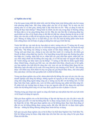 a) Nghiên cứu sơ bộ:
Câu hỏi quan trọng nhất khi phát triển một hệ thống hoàn toàn không phải câu hỏi mang
tính phương pháp luận. Mà cũng chẳng phải câu hỏi về kỹ thuật. Nó là một câu hỏi
dường như có vẻ đơn giản, nhưng thật ra đặc biệt khó trả lời: “Đây có đúng là một hệ
thống để thực hiện không?” Đáng buồn là chính câu hỏi này trong thực tế thường chẳng
hề được đặt ra và lại càng không được trả lời. Mặc dù việc lầm lẫn về phương pháp hay
quyết định sai lầm về kỹ thuật cũng có thể dẫn tới thất bại, nhưng thường thì dự án có thể
được cứu vãn nếu có đầy đủ tài nguyên cùng sự cố gắng quên mình của các nhân viên tài
giỏi. Nhưng sẽ chẳng một ai và một điều gì cứu vãn cho một hệ thống phần mềm hoàn
toàn chẳng được cần tới hoặc cố gắng tự động hóa một quy trình lầm lạc.
Trước khi bắt tay vào một dự án, bạn phải có một ý tưởng cho nó. Ý tưởng này đi song
song với việc nắm bắt các yêu cầu và xuất hiện trong giai đoạn khởi đầu. Nó hoàn tất một
phát biểu: "Hệ thống mà chúng ta mong muốn sẽ làm được những việc như sau ....".
Trong suốt giai đoạn này, chúng ta tạo nên một bức tranh về ý tưởng đó, rất nhiều giả
thuyết sẽ được công nhận hay loại bỏ. Các hoạt động trong thời gian này thường bao gồm
thu thập các ý tưởng, nhận biết rủi ro, nhận biết các giao diện bên ngoài, nhận biết các
các chức năng chính mà hệ thống cần cung cấp, và có thể tạo một vài nguyên mẫu dùng
để “minh chứng các khái niệm của hệ thống”. Ý tưởng có thể đến từ nhiều nguồn khác
nhau: khách hàng, chuyên gia lĩnh vực, các nhà phát triển khác, chuyên gia về kỹ nghệ,
các bản nghiên cứu tính khả thi cũng như việc xem xét các hệ thống khác đang tồn tại.
Một khía cạnh cần nhắc tới là code viết trong thời kỳ này thường sẽ bị "bỏ đi”, bởi chúng
được viết nhằm mục đích thẩm tra hay trợ giúp các giả thuyết khác nhau, chứ chưa phải
thứ code được viết theo kết quả phân tích và thiết kế thấu đáo.
Trong giai đọan nghiên cứu sơ bộ, nhóm phát triển hệ thống cần xem xét các yêu cầu của
doanh nghiệp (cần dùng hệ thống), những nguồn tài nguyên có thể sử dụng, công nghệ
cũng như cộng đồng người dùng cùng các ý tưởng của họ đối với hệ thống mới. Có thể
thực hiện thảo luận, nghiên cứu, xem xét khía cạnh thương mại, phân tích khả năng lời-
lỗ, phân tích các trường hợp sử dụng và tạo các nguyên mẫu để xây dựng nên một khái
niệm cho hệ thống đích cùng với các mục đích, quyền ưu tiên và phạm vi của nó.
Thường trong giai đoạn này người ta cũng tiến hành tạo một phiên bản thô của lịch trình
và kế hoạch sử dụng tài nguyên.
Một giai đoạn nghiên cứu sơ bộ thích đáng sẽ lập nên tập hợp các yêu cầu (dù ở mức độ
khái quát cao) đối với một hệ thống khả thi và được mong muốn, kể cả về phương diện
kỹ thuật lẫn xã hội. Một giai đoạn nghiên cứu sơ bộ không được thực hiện thoả đáng sẽ
dẫn tới các hệ thống không được mong muốn, đắt tiền, bất khả thi và được định nghĩa
lầm lạc – những hệ thống thừơng chẳng được hoàn tất hay sử dụng.
Kết quả của giai đoạn nghiên cứu sơ bộ là Báo Cáo Kết Quả Nghiên Cứu Tính Khả Thi.
Khi hệ thống tương lai được chấp nhận dựa trên bản báo cáo này cũng là lúc giai đoạn
Phân tích bắt đầu.
 