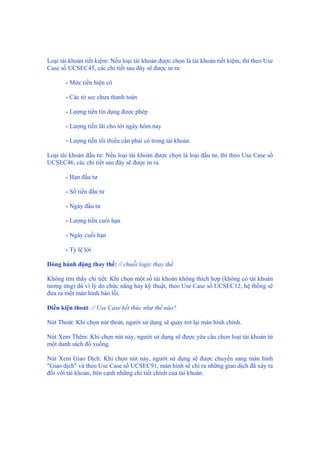 Loại tài khoản tiết kiệm: Nếu loại tài khoản được chọn là tài khoản tiết kiệm, thì theo Use
Case số UCSEC45, các chi tiết sau đây sẽ được in ra:
- Mức tiền hiện có
- Các tờ sec chưa thanh toán
- Lượng tiền tín dụng được phép
- Lượng tiền lãi cho tới ngày hôm nay
- Lượng tiền tối thiểu cần phải có trong tài khoản
Loại tài khoản đầu tư: Nếu loại tài khoản được chọn là loại đầu tư, thì theo Use Case số
UCSEC46, các chi tiết sau đây sẽ được in ra.
- Hạn đầu tư
- Số tiền đầu tư
- Ngày đầu tư
- Lượng tiền cuối hạn
- Ngày cuối hạn
- Tỷ lệ lời
Dòng hành động thay thế: // chuỗi logic thay thế
Không tìm thấy chi tiết: Khi chọn một số tài khoản không thích hợp (không có tài khoản
tương ứng) dù vì lý do chức năng hay kỹ thuật, theo Use Case số UCSEC12, hệ thống sẽ
đưa ra một màn hình báo lỗi.
Điều kiện thoát: // Use Case kết thúc như thế nào?
Nút Thoát: Khi chọn nút thoát, người sử dụng sẽ quay trở lại màn hình chính.
Nút Xem Thêm: Khi chọn nút này, người sử dụng sẽ được yêu cầu chọn loại tài khoản từ
một danh sách đổ xuống.
Nút Xem Giao Dịch: Khi chọn nút này, người sử dụng sẽ được chuyển sang màn hình
"Giao dịch" và theo Use Case số UCSEC91, màn hình sẽ chỉ ra những giao dịch đã xảy ra
đối với tài khoản, bên cạnh những chi tiết chính của tài khoản.
 