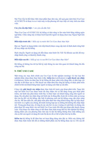 Nút Yêu Cầu In Kết Quả: Khi chọn phần thực đơn này, kết quả giao dịch theo Use Case
số UCSEC70 sẽ được in ra ở một máy in địa phương nối trực tiếp với máy tính của nhân
viên.
Các yêu cầu đặc biệt: // các yêu cầu đặc biệt
Theo Use Case số UCSEC110, hệ thống có khả năng in lên màn hình bằng những ngôn
ngữ khác. Chức năng này sẽ được kích hoạt khi người sử dụng chọn mục Ngoại Ngữ trên
menu.
Điều kiện trước đó: // điều xảy ra trước khi Use Case được thực hiện
Bảo an: Người sử dụng (nhân viên tiếp khách) được cung cấp một số định danh riêng biệt
để truy nhập vào hệ thống.
Dịch chuyển: Người sử dụng chỉ đến được màn hình Chi Tiết Tài Khoản sau khi đã truy
nhập thành công và Identify thành công.
Điều kiện sau đó: // điều gì xảy ra sau khi Use Case được thực hiện?
Hệ thống sẽ không lưu trữ lại bất kỳ một thông tin nào liên quan tới khách hàng lên đĩa
cứng cục bộ.
9- THỬ USE CASE
Một trong các mục đích chính của Use Case là thử nghiệm (testing). Có hai loại thử
nghiệm khác nhau được thực hiện ở đây: kiểm tra (verification) và phê duyệt xác nhận
(validation). Kiểm tra đảm bảo là hệ thống đã được phát triển đúng đắn và phù hợp với
các đặc tả đã được tạo ra. Phê duyệt xác nhận đảm bảo rằng hệ thống sẽ được phát triển
chính là thứ mà khách hàng hoặc người sử dụng cuối thật sự cần đến.
Công việc phê duyệt xác nhận được thực hiện kề trước giai đoạn phát triển. Ngay khi
một mô hình Use Case được hoàn tất (hay thậm chí có thể đang trong giai đoạn phát
triển), mô hình này phải được trình bày và thảo luận với khách hàng cũng như người sử
dụng. Họ cần phải xác nhận rằng mô hình này là đúng đắn, hoàn tất và thỏa mãn sự mong
đợi của họ đối với hệ thống; đặc biệt là phương cách mà hệ thống cung cấp chức năng
cho họ. Để làm điều đó, nhà phát triển phải đảm bảo rằng khách hàng thật sự hiểu được
mô hình và ý nghĩa của chúng, để tránh trường hợp tạo ra những thứ không thể chấp nhận
nổi. Trong giai đoạn này, rõ ràng là các câu hỏi và các ý tưởng sẽ xuất hiện và chúng cần
phải được bổ sung thêm vào mô hình Use Case trước khi đến giai đoạn phê duyệt chung
cuộc. Giai đoạn xác nhận cũng có thể được thực hiện trong thời kỳ thử nghiệm hệ thống,
nhưng điểm yếu của phương thức làm này là nếu hệ thống không thỏa mãn những yêu
cầu cụ thể của người sử dụng thì toàn bộ dự án rất có thể sẽ phải làm lại từ đầu.
Kiểm tra hệ thống là để đảm bảo nó hoạt động đúng như đặc tả. Điều này không thể
được thực hiện trước khi đã có những thành phần của hệ thống được tạo ra. Chỉ sau đó
 