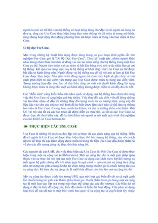người ta mới có thể thử xem hệ thống có hoạt động đúng như đặc tả mà người sử dụng đã
đưa ra, rằng các Use Case thực hiện đúng theo như những lời đã miêu tả trong mô hình,
rằng chúng hoạt động theo đúng phương thức đã được miêu tả trong văn bản miêu tả Use
Case.
Đi bộ dọc Use Case.
Một trong những kỹ thuật hữu dụng được dùng trong cả giai đoạn định nghĩa lẫn thử
nghiệm Use Case gọi là "Đi Bộ Dọc Use Case”. Theo kỹ thuật này, nhiều người khác
nhau trong nhóm làm mô hình sẽ đóng vai các tác nhân cũng như hệ thống trong một Use
Case cụ thể. Người đảm nhận vai tác nhân sẽ bắt đầu bằng việc nói ra tác nhân làm gì với
hệ thống. Kết quả của công việc này là hệ thống sẽ khởi chạy một Use Case cụ thể được
bắt đầu từ hành động trên. Người đóng vai hệ thống sau đó sẽ nói anh ta làm gì khi Use
Case được thực hiện. Nhà phát triển đứng ngoài trò chơi diễn kịch sẽ ghi chép và tìm
cách phát hiện ra các điểm yếu trong các Use Case được miêu tả bằng các diễn viên.
Trong trường hợp đặc thù, bạn sẽ tìm thấy rằng có một vài chuỗi hành động bổ sung
không được miêu tả cũng như một vài hành động không được miêu tả với đầy đủ chi tiết.
Các "diễn viên" càng hiểu thấu đáo khía cạnh sử dụng của hệ thống bao nhiêu thì công
việc thử Use Case sẽ càng hiệu quả bấy nhiêu. Việc thay đổi các diễn viên để đóng những
vai trò khác nhau sẽ dẫn tới những thay đổi trong miêu tả và hướng nhìn, cung cấp dữ
liệu đầu vào cho các nhà tạo mô hình để họ biết được làm cách nào có thể đưa ra những
lời miêu tả Use Case rõ ràng hơn, minh bạch hơn, và chỉ ra những điểm còn thiếu. Một
khi vai trò của tất cả các tác nhân đã được diễn và thực thi, và tất cả các Use Case đã
được thực thi theo kiểu này, đó là thời điểm mà người ta nói một quá trình thử nghiệm
của mô hình Use Case đã hoàn tất.
10- THỰC HIỆN CÁC USE CASE
Use Case là những lời miêu tả độc lập với sự thực thi các chức năng của hệ thống. Điều
đó có nghĩa là Use Case sẽ được thực hiện (thực thể hóa) trong hệ thống, vậy nên trách
nhiệm để thực thi các hành động được miêu tả trong tài liệu Use Case đều được phân bổ
về cho các đối tượng cộng tác thực thi chức năng đó.
Các nguyên tắc của UML cho việc thực hiện các Use Case là: Một Use Case sẽ được thực
hiện trong một sự cộng tác (collaboration): Một sự cộng tác chỉ ra một giải pháp (phụ
thuộc vào sự thực thi nội bộ) của một Use Case sử dụng các khái niệm lớp/đối tượng và
mối quan hệ giữa chúng đối với nhau (gọi là ngữ cảnh – context của sự cộng tác) cũng
như sự tương tác giữa chúng để đạt tới chức năng mong muốn (gọi là chuỗi tương tác của
sự cộng tác). Kí hiệu cho sự cộng tác là một hình ellipse có chứa tên của sự cộng tác đó.
Một sự cộng tác được trình bày trong UML qua một loạt các biểu đồ chỉ ra cả ngữ cảnh
lẫn chuỗi tương tác giữa các thành phần tham gia: thành phần tham gia trong một sự cộng
tác là một loạt các lớp (và trong một thực thể cộng tác: các đối tượng). Các biểu đồ sử
dụng ở đây là biểu đồ cộng tác, biểu đồ chuỗi và biểu đồ hoạt động. Cần phải sử dụng
loại biểu đồ nào để tạo ra một bức tranh bao quát về sự cộng tác là quyết định tùy thuộc
 