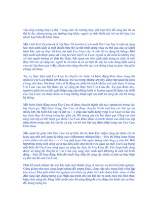 vào từng trường hợp cụ thể. Trong một vài trường hợp, chỉ một biểu đồ cộng tác đã có
thể là đủ; nhưng trong các trường hợp khác, người ta nhất thiết cần tới sự kết hợp của
nhiều loại biểu đồ khác nhau.
Một cảnh kịch (Scenario) là một thực thể (instance) của một Use Case hay là một sự cộng
tác: một cảnh kịch là một chuỗi thực thi cụ thể (một dòng chảy cụ thể của các sự kiện)
trình bày một sự thực thể hóa của một Use Case (tức là một lần sử dụng hệ thống). Khi
một cảnh kịch được quan sát trong tư cách một Use Case, người ta chỉ miêu tả những ứng
xử bên ngoài hướng về phía tác nhân. Khi quan sát một cảnh kịch trong tư cách là một
thực thể của sự cộng tác, người ta sẽ miêu tả cả sự thực thi nội tại (các dòng lệnh code)
của các lớp tham gia ở đây, thuật toán cũng như thủ tục của chúng cùng sự giao tiếp giữa
chúng với nhau.
Tác vụ thực hiện một Use Case là chuyển các bước và hành động khác nhau trong lời
miêu tả Use Case thành lớp (Class), thủ tục trong những lớp này cũng như quan hệ giữa
chúng với nhau. Nó được miêu tả là động tác phân bổ trách nhiệm của mỗi bước đi trong
Use Case vào các lớp tham gia sự cộng tác thực hiện Use Case đó. Tại giai đoạn này,
người ta phải tìm ra một giải pháp cung cấp những hành vi hướng ngoại đã được xác định
của Use Case; nó được miêu tả trong những thuật ngữ của một sự cộng tác nội bộ trong
hệ thống.
Mỗi bước hành động trong Use Case sẽ được chuyển thành thủ tục (operation) trong các
lớp tham gia. Một bước trong Use Case sẽ được chuyển thành một loạt các thủ tục tại
nhiều lớp; rất hiếm khi xảy ra ánh xạ 1-1 giữa các hành động trong Use Case và các thủ
tục được thực thi trong tương tác giữa các đối tượng của các lớp tham gia. Cũng xin nhớ
rằng một lớp có thể tham gia nhiều Use Case khác nhau và trách nhiệm cao nhất của lớp
nằm chính trong việc kết tập tất cả các vai trò mà lớp này đảm nhận trong các Use Case
khác nhau.
Mối quan hệ giữa một Use Case và sự thực thi nó theo khái niệm cộng tác được chỉ ra
hoặc qua một mối quan hệ nâng cao (refinement relationship) – biểu thị bằng đoạn thẳng
chấm chấm với mũi tên - - - -> hay một hyperlink ngầm trong một công cụ nào đó. Một
hyperlink trong một công cụ sẽ tạo điều kiện chuyển từ việc quan sát một Use Case trong
một biểu đồ Use Case sang ngay sự cộng tác thực thi Use Case đó. Các hyperlink cũng
được sử dụng để chuyển từ Use Case này sang một cảnh kịch (thường là một mô hình
động – biểu đồ hoạt động, biểu đồ chuỗi hay biểu đồ cộng tác) miêu tả một sự thực hiện
cụ thể nào đó của Use Case.
Phân bổ trách nhiệm cho các lớp một cách thành công là một tác vụ đòi hỏi kinh nghiệm.
Cũng giống như mọi công đoạn hướng đối tượng khác, công việc này mang tính vòng lặp
(iterative). Nhà phát triển thử nghiệm với nhiều sự phân bổ trách nhiệm khác nhau và dần
dần nâng cấp chúng trong giải pháp của mình cho tới khi tạo ra được một mô hình thực
hiện chức năng đó, đồng thời lại đủ mức độ năng động để cho phép tiến hành các sự thay
đổi trong tương lai.
 