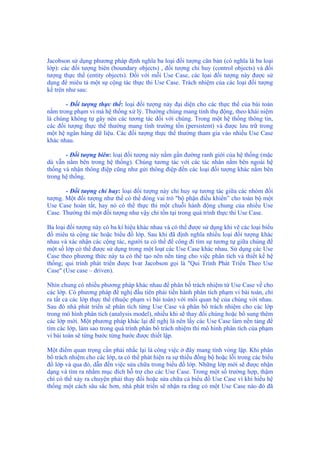 Jacobson sử dụng phương pháp định nghĩa ba loại đối tượng căn bản (có nghĩa là ba loại
lớp): các đối tượng biên (boundary objects) , đối tượng chỉ huy (control objects) và đối
tượng thực thể (entity objects). Đối với mỗi Use Case, các lọai đối tượng này được sử
dụng để miêu tả một sự cộng tác thực thi Use Case. Trách nhiệm của các loại đối tượng
kể trên như sau:
- Đối tượng thực thể: loại đối tượng này đại diện cho các thực thể của bài toán
nằm trong phạm vi mà hệ thống xử lý. Thường chúng mang tính thụ động, theo khái niệm
là chúng không tự gây nên các tương tác đối với chúng. Trong một hệ thống thông tin,
các đối tượng thực thể thường mang tính trường tồn (persistent) và được lưu trữ trong
một hệ ngân hàng dữ liệu. Các đối tượng thực thể thường tham gia vào nhiều Use Case
khác nhau.
- Đối tượng biên: loại đối tượng này nằm gần đường ranh giới của hệ thống (mặc
dù vẫn nằm bên trong hệ thống). Chúng tương tác với các tác nhân nằm bên ngoài hệ
thống và nhận thông điệp cũng như gửi thông điệp đến các loại đối tượng khác nằm bên
trong hệ thống.
- Đối tượng chỉ huy: loại đối tượng này chỉ huy sự tương tác giữa các nhóm đối
tượng. Một đối tượng như thế có thể đóng vai trò "bộ phận điều khiển” cho toàn bộ một
Use Case hoàn tất, hay nó có thể thực thi một chuỗi hành động chung của nhiều Use
Case. Thường thì một đối tượng như vậy chỉ tồn tại trong quá trình thực thi Use Case.
Ba loại đối tượng này có ba kí hiệu khác nhau và có thể được sử dụng khi vẽ các loại biểu
đồ miêu tả cộng tác hoặc biểu đồ lớp. Sau khi đã định nghĩa nhiều loại đối tượng khác
nhau và xác nhận các cộng tác, người ta có thể để công đi tìm sự tương tự giữa chúng để
một số lớp có thể được sử dụng trong một loạt các Use Case khác nhau. Sử dụng các Use
Case theo phương thức này ta có thể tạo nên nền tảng cho việc phân tích và thiết kế hệ
thống; qui trình phát triển được Ivar Jacobson gọi là "Qui Trình Phát Triển Theo Use
Case" (Use case – driven).
Nhìn chung có nhiều phương pháp khác nhau để phân bổ trách nhiệm từ Use Case về cho
các lớp. Có phương pháp đề nghị đầu tiên phải tiến hành phân tích phạm vi bài toán, chỉ
ra tất cả các lớp thực thể (thuộc phạm vi bài toán) với mối quan hệ của chúng với nhau.
Sau đó nhà phát triển sẽ phân tích từng Use Case và phân bổ trách nhiệm cho các lớp
trong mô hình phân tích (analysis model), nhiều khi sẽ thay đổi chúng hoặc bổ sung thêm
các lớp mới. Một phương pháp khác lại đề nghị là nên lấy các Use Case làm nền tảng để
tìm các lớp, làm sao trong quá trình phân bổ trách nhiệm thì mô hình phân tích của phạm
vi bài toán sẽ từng bước từng bước được thiết lập.
Một điểm quan trọng cần phải nhắc lại là công việc ở đây mang tính vòng lặp. Khi phân
bổ trách nhiệm cho các lớp, ta có thể phát hiện ra sự thiếu đồng bộ hoặc lỗi trong các biểu
đồ lớp và qua đó, dẫn đến việc sửa chữa trong biểu đồ lớp. Những lớp mới sẽ được nhận
dạng và tìm ra nhằm mục đích hỗ trợ cho các Use Case. Trong một số trường hợp, thậm
chí có thể xảy ra chuyện phải thay đổi hoặc sửa chữa cả biểu đồ Use Case vì khi hiểu hệ
thống một cách sâu sắc hơn, nhà phát triển sẽ nhận ra rằng có một Use Case nào đó đã
 