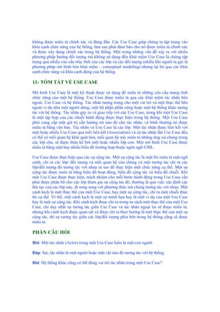 không được miêu tả chính xác và đúng đắn. Các Use Case giúp chúng ta tập trung vào
khía cạnh chức năng của hệ thống, làm sao phải đảm bảo cho nó được miêu tả chính xác
và được xây dựng chính xác trong hệ thống. Một trong những vấn đề xảy ra với nhiều
phương pháp hướng đối tượng mà không sử dụng đến khái niệm Use Case là chúng tập
trung quá nhiều vào cấu trúc tĩnh của các lớp và các đối tượng (nhiều khi người ta gọi là
phương pháp mô hình hóa khái niệm – conceptual modeling) nhưng lại bỏ qua các khía
cạnh chức năng và khía cạnh động của hệ thống.
11- TÓM TẮT VỀ USE CASE
Mô hình Use Case là một kỹ thuật được sử dụng để miêu tả những yêu cầu mang tính
chức năng của một hệ thống. Use Case được miêu tả qua các khái niệm tác nhân bên
ngoài, Use Case và hệ thống. Tác nhân tượng trưng cho một vai trò và một thực thể bên
ngoài ví dụ như một người dùng, một bộ phận phần cứng hoặc một hệ thống khác tương
tác với hệ thống. Tác nhân gây ra và giao tiếp với các Use Case, trong khi một Use Case
là một tập hợp của các chuỗi hành động được thực hiện trong hệ thống. Một Use Case
phải cung cấp một giá trị cần hướng tới nào đó cho tác nhân, và bình thường nó được
miêu tả bằng văn bản. Tác nhân và Use Case là các lớp. Một tác nhân được liên kết với
một hoặc nhiều Use Case qua mối liên kết (Association) và cả tác nhân lẫn Use Case đều
có thể có mối quan hệ khái quát hóa, mối quan hệ này miêu tả những ứng xử chung trong
các lớp cha, sẽ được thừa kế bởi một hoặc nhiều lớp con. Một mô hình Use Case được
miêu tả bằng một hay nhiều biểu đồ trường hợp thuộc ngôn ngữ UML.
Use Case được thực hiện qua các sự cộng tác. Một sự cộng tác là một lời miêu tả một ngữ
cảnh, chỉ ra các lớp/ đối tượng và mối quan hệ của chúng và một tương tác chỉ ra các
lớp/đối tượng đó tương tác với nhau ra sao để thực hiện một chức năng cụ thể. Một sự
cộng tác được miêu tả bằng biểu đồ hoạt động, biểu đồ cộng tác và biểu đồ chuỗi. Khi
một Use Case được thực hiện, trách nhiệm cho mỗi bước hành động trong Use Case cần
phải được phân bổ cho các lớp tham gia sự cộng tác đó, thường là qua việc xác định các
thủ tục của các lớp này, đi song song với phương thức mà chúng tương tác với nhau. Một
cảnh kịch là một thực thể của một Use Case, hay một sự cộng tác, chỉ ra một chuỗi thực
thi cụ thể. Vì thế, một cảnh kịch là một sự minh họa hay là một ví dụ của một Use Case
hay là một sự cộng tác. Khi cảnh kịch được chỉ ra trong tư cách một thực thể của một Use
Case, chỉ duy nhất sự tương tác giữa Use Case và tác nhân ngoại lai sẽ được miêu tả,
nhưng khi cảnh kịch được quan sát và được chỉ ra theo hướng là một thực thể của một sự
cộng tác, thì sự tương tác giữa các lớp/đối tượng phía bên trong hệ thống cũng sẽ được
miêu tả.
PHẦN CÂU HỎI
Hỏi: Một tác nhân (Actor) trong một Use Case luôn là một con người
Đáp: Sai, tác nhân là một người hoặc một vật nào đó tương tác với hệ thống.
Hỏi: Hệ thống khác cũng có thể đóng vai trò tác nhân trong một Use Case?
 