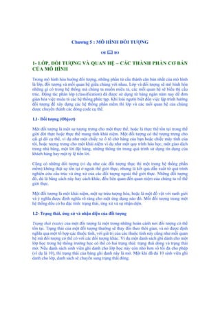 Chương 5 : MÔ HÌNH ĐỐI TƯỢNG
1- LỚP, ĐỐI TƯỢNG VÀ QUAN HỆ – CÁC THÀNH PHẦN CƠ BẢN
CỦA MÔ HÌNH
Trong mô hình hóa hướng đối tượng, những phần tử cấu thành căn bản nhất của mô hình
là lớp, đối tượng và mối quan hệ giữa chúng với nhau. Lớp và đối tượng sẽ mô hình hóa
những gì có trong hệ thống mà chúng ta muốn miêu tả, các mối quan hệ sẽ biểu thị cấu
trúc. Động tác phân lớp (classification) đã được sử dụng từ hàng ngàn năm nay để đơn
giản hóa việc miêu tả các hệ thống phức tạp. Khi loài người biết đến việc lập trình hướng
đối tượng để xây dựng các hệ thống phần mềm thì lớp và các mối quan hệ của chúng
được chuyển thành các dòng code cụ thể.
1.1- Đối tượng (Object)
Một đối tượng là một sự tượng trưng cho một thực thể, hoặc là thực thể tồn tại trong thế
giới đời thực hoặc thực thể mang tính khái niệm. Một đối tượng có thể tượng trưng cho
cái gì đó cụ thể, ví dụ như một chiếc xe ô tô chở hàng của bạn hoặc chiếc máy tính của
tôi, hoặc tượng trưng cho một khái niệm ví dụ như một quy trình hóa học, một giao dịch
trong nhà băng, một lời đặt hàng, những thông tin trong quá trình sử dụng tín dụng của
khách hàng hay một tỷ lệ tiền lời.
Cũng có những đối tượng (ví dụ như các đối tượng thực thi một trong hệ thống phần
mềm) không thật sự tồn tại ở ngoài thế giới thực, nhưng là kết quả dẫn xuất từ quá trình
nghiên cứu cấu trúc và ứng xử của các đối tượng ngoài thế giới thực. Những đối tượng
đó, dù là bằng cách này hay cách khác, đều liên quan đến quan niệm của chúng ta về thế
giới thực.
Một đối tượng là một khái niệm, một sự trừu tượng hóa, hoặc là một đồ vật với ranh giới
và ý nghĩa được định nghĩa rõ ràng cho một ứng dụng nào đó. Mỗi đối tượng trong một
hệ thống đều có ba đặc tính: trạng thái, ứng xử và sự nhận diện.
1.2- Trạng thái, ứng xử và nhận diện của đối tượng
Trạng thái (state) của một đối tượng là một trong những hoàn cảnh nơi đối tượng có thể
tồn tại. Trạng thái của một đối tượng thường sẽ thay đổi theo thời gian, và nó được định
nghĩa qua một tổ hợp các thuộc tính, với giá trị của các thuộc tính này cũng như mối quan
hệ mà đối tượng có thể có với các đối tượng khác. Ví dụ một danh sách ghi danh cho một
lớp học trong hệ thống trường học có thể có hai trạng thái: trạng thái đóng và trạng thái
mở. Nếu danh sách sinh viên ghi danh cho lớp học này còn nhỏ hơn số tối đa cho phép
(ví dụ là 10), thì trạng thái của bảng ghi danh này là mở. Một khi đã đủ 10 sinh viên ghi
danh cho lớp, danh sách sẽ chuyển sang trạng thái đóng.
 