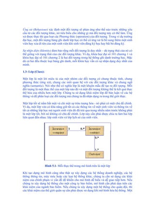 Ứng xử (Behaviour) xác định một đối tượng sẽ phản ứng như thế nào trước những yêu
cầu từ các đối tượng khác, nó tiêu biểu cho những gì mà đối tượng này có thể làm. Ứng
xử được thực thi qua loạt các Phương thức (operation) của đối tượng. Trong ví dụ trường
đại học, một đối tượng bảng ghi danh lớp học có thể có ứng xử là bổ sung thêm một sinh
viên hay xóa đi tên của một sinh viên khi sinh viên đăng ký học hay bãi bỏ đăng ký.
Sự nhận diện (Identity) đảm bảo rằng mỗi đối tượng là duy nhất – dù trạng thái của nó có
thể giống với trạng thái của các đối tượng khác. Ví dụ, khóa học đại số 101 chương 1 và
khóa học đại số 101 chương 2 là hai đối tượng trong hệ thống ghi danh trường học. Mặc
dù cả hai đều thuộc loại bảng ghi danh, mỗi khóa học vẫn có sự nhận dạng duy nhất của
mình.
1.3- Lớp (Class):
Một lớp là một lời miêu tả của một nhóm các đối tượng có chung thuộc tính, chung
phương thức (ứng xử), chung các mối quan hệ với các đối tượng khác và chung ngữ
nghĩa (semantic). Nói như thế có nghĩa lớp là một khuôn mẫu để tạo ra đối tượng. Mỗi
đối tượng là một thực thể của một lớp nào đó và một đối tượng không thể là kết quả thực
thể hóa của nhiều hơn một lớp. Chúng ta sử dụng khái niệm lớp để bàn luận về các hệ
thống và để phân loại các đối tượng mà chúng ta đã nhận dạng ra trong thế giới thực.
Một lớp tốt sẽ nắm bắt một và chỉ một sự trừu tượng hóa - nó phải có một chủ đề chính.
Ví dụ, một lớp vừa có khả năng giữ tất cả các thông tin về một sinh viên và thông tin về
tất cả những lớp học mà người sinh viên đó đã trải qua trong nhiều năm trước không phải
là một lớp tốt, bởi nó không có chủ đề chính. Lớp này cần phải được chia ra làm hai lớp
liên quan đến nhau: lớp sinh viên và lớp lịch sử của sinh viên.
Hình 5.1- Mỗi thực thể trong mô hình trên là một lớp
Khi tạo dựng mô hình cũng như thật sự xây dựng các hệ thống doanh nghiệp, các hệ
thống thông tin, máy móc hoặc các lọai hệ thống khác, chúng ta cần sử dụng các khái
niệm của chính phạm vi vấn đề để khiến cho mô hình dễ hiểu và dễ giao tiếp hơn. Nếu
chúng ta xây dựng hệ thống cho một công ty bảo hiểm, mô hình cần phải dựa trên các
khái niệm của ngành bảo hiểm. Nếu chúng ta xây dựng một hệ thống cho quân đội, thì
các khái niệm của thế giới quân sự cần phải được sử dụng khi mô hình hóa hệ thống. Một
 