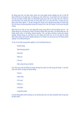 hệ thống dựa trên các khái niệm chính của một ngành doanh nghiệp nào đó có thể dễ
được thiết kế lại cho phù hợp với những qui chế, chiến lược và qui định mới, bởi chúng ta
chỉ cần cân bằng và khắc phục sự chênh lệch giữa công việc cũ và công việc mới. Khi các
mô hình được xây dựng dựa trên các khái niệm lấy ra từ cuộc đời thực và dựa trên các
khái niệm thuộc phạm vi vấn đề, hướng đối tượng sẽ là một phương pháp rất thích hợp
bởi nền tảng của phương pháp hướng đối tượng là các lớp, đối tượng và mối quan hệ giữa
chúng.
Một lớp là lời miêu tả cho một dạng đối tượng trong bất kỳ một hệ thống nào đó – hệ
thống thông tin, hệ thống kỹ thuật, hệ thống nhúng thời gian thực, hệ thống phân tán, hệ
thống phần mềm và hệ thống doanh thương. Các vật dụng (artifact) trong một doanh
nghiệp, những thông tin cần được lưu trữ, phân tích hoặc các vai trò mà một tác nhân
đảm nhận trong một doanh nghiệp thường sẽ trở thành các lớp trong các hệ thống doanh
nghiệp và hệ thống thông tin.
Ví dụ về các lớp trong doanh nghiệp và các hệ thống thông tin:
- Khách hàng
- Bản thương thuyết
- Hóa đơn
- Món nợ
- Tài sản
- Bản công bố giá cổ phiếu
Các lớp trong một hệ thống kỹ thuật thường bao gồm các đối tượng kỹ thuật, ví dụ như
máy móc được sử dụng trong hệ thống:
- Sensor
- Màn hình
- I/O card
- Động cơ
- Nút bấm
- Lớp điều khiển
Các hệ thống phần mềm thường có các lớp đại diện cho các thực thể phần mềm trong một
hệ điều hành:
 