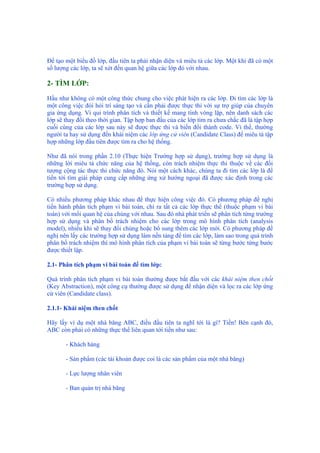 Để tạo một biểu đồ lớp, đầu tiên ta phải nhận diện và miêu tả các lớp. Một khi đã có một
số lượng các lớp, ta sẽ xét đến quan hệ giữa các lớp đó với nhau.
2- TÌM LỚP:
Hầu như không có một công thức chung cho việc phát hiện ra các lớp. Đi tìm các lớp là
một công việc đòi hỏi trí sáng tạo và cần phải được thực thi với sự trợ giúp của chuyên
gia ứng dụng. Vì qui trình phân tích và thiết kế mang tính vòng lặp, nên danh sách các
lớp sẽ thay đổi theo thời gian. Tập hợp ban đầu của các lớp tìm ra chưa chắc đã là tập hợp
cuối cùng của các lớp sau này sẽ được thực thi và biến đổi thành code. Vì thế, thường
người ta hay sử dụng đến khái niệm các lớp ứng cử viên (Candidate Class) để miêu tả tập
hợp những lớp đầu tiên được tìm ra cho hệ thống.
Như đã nói trong phần 2.10 (Thực hiện Trường hợp sử dụng), trường hợp sử dụng là
những lời miêu tả chức năng của hệ thống, còn trách nhiệm thực thi thuộc về các đối
tượng cộng tác thực thi chức năng đó. Nói một cách khác, chúng ta đi tìm các lớp là để
tiến tới tìm giải pháp cung cấp những ứng xử hướng ngoại đã được xác định trong các
trường hợp sử dụng.
Có nhiều phương pháp khác nhau để thực hiện công việc đó. Có phương pháp đề nghị
tiến hành phân tích phạm vi bài toán, chỉ ra tất cả các lớp thực thể (thuộc phạm vi bài
toán) với mối quan hệ của chúng với nhau. Sau đó nhà phát triển sẽ phân tích từng trường
hợp sử dụng và phân bổ trách nhiệm cho các lớp trong mô hình phân tích (analysis
model), nhiều khi sẽ thay đổi chúng hoặc bổ sung thêm các lớp mới. Có phương pháp đề
nghị nên lấy các trường hợp sử dụng làm nền tảng để tìm các lớp, làm sao trong quá trình
phân bổ trách nhiệm thì mô hình phân tích của phạm vi bài toán sẽ từng bước từng bước
được thiết lập.
2.1- Phân tích phạm vi bài toán để tìm lớp:
Quá trình phân tích phạm vi bài toán thường được bắt đầu với các khái niệm then chốt
(Key Abstraction), một công cụ thường được sử dụng để nhận diện và lọc ra các lớp ứng
cử viên (Candidate class).
2.1.1- Khái niệm then chốt
Hãy lấy ví dụ một nhà băng ABC, điều đầu tiên ta nghĩ tới là gì? Tiền! Bên cạnh đó,
ABC còn phải có những thực thể liên quan tới tiền như sau:
- Khách hàng
- Sản phẩm (các tài khoản được coi là các sản phẩm của một nhà băng)
- Lực lượng nhân viên
- Ban quản trị nhà băng
 