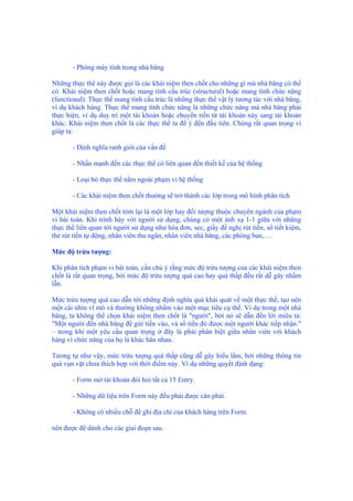 - Phòng máy tính trong nhà băng
Những thực thể này được gọi là các khái niệm then chốt cho những gì mà nhà băng có thể
có. Khái niệm then chốt hoặc mang tính cấu trúc (structural) hoặc mang tính chức năng
(functional). Thực thể mang tính cấu trúc là những thực thể vật lý tương tác với nhà băng,
ví dụ khách hàng. Thực thể mang tính chức năng là những chức năng mà nhà băng phải
thực hiện, ví dụ duy trì một tài khoản hoặc chuyển tiền từ tài khoản này sang tài khoản
khác. Khái niệm then chốt là các thực thể ta để ý đến đầu tiên. Chúng rất quan trọng vì
giúp ta:
- Định nghĩa ranh giới của vấn đề
- Nhấn mạnh đến các thực thể có liên quan đến thiết kế của hệ thống
- Loại bỏ thực thể nằm ngoài phạm vi hệ thống
- Các khái niệm then chốt thường sẽ trở thành các lớp trong mô hình phân tích
Một khái niệm then chốt tóm lại là một lớp hay đối tượng thuộc chuyên ngành của phạm
vi bài toán. Khi trình bày với người sử dụng, chúng có một ánh xạ 1-1 giữa với những
thực thể liên quan tới người sử dụng như hóa đơn, sec, giấy đề nghị rút tiền, sổ tiết kiệm,
thẻ rút tiền tự động, nhân viên thu ngân, nhân viên nhà băng, các phòng ban,….
Mức độ trừu tượng:
Khi phân tích phạm vi bài toán, cần chú ý rằng mức độ trừu tượng của các khái niệm then
chốt là rất quan trọng, bởi mức độ trừu tượng quá cao hay quá thấp đều rất dễ gây nhầm
lẫn.
Mức trừu tượng quá cao dẫn tới những định nghĩa quá khái quát về một thực thể, tạo nên
một cái nhìn vĩ mô và thường không nhắm vào một mục tiêu cụ thể. Ví dụ trong một nhà
băng, ta không thể chọn khái niệm then chốt là "người", bởi nó sẽ dẫn đến lời miêu tả:
"Một người đến nhà băng để gửi tiền vào, và số tiền đó được một người khác tiếp nhận."
– trong khi một yêu cầu quan trọng ở đây là phải phân biệt giữa nhân viên với khách
hàng vì chức năng của họ là khác hẳn nhau.
Tương tự như vậy, mức trừu tượng quá thấp cũng dễ gây hiểu lầm, bởi những thông tin
quá vụn vặt chưa thích hợp với thời điểm này. Ví dụ những quyết định dạng:
- Form mở tài khoản đòi hỏi tất cả 15 Entry.
- Những dữ liệu trên Form này đều phải được căn phải.
- Không có nhiều chỗ để ghi địa chỉ của khách hàng trên Form.
nên được để dành cho các giai đoạn sau.
 