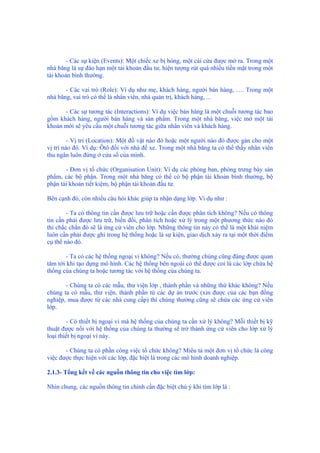 - Các sự kiện (Events): Một chiếc xe bị hỏng, một cái cửa được mở ra. Trong một
nhà băng là sự đáo hạn một tài khoản đầu tư, hiện tượng rút quá nhiều tiền mặt trong một
tài khoản bình thường.
- Các vai trò (Role): Ví dụ như mẹ, khách hàng, người bán hàng, …. Trong một
nhà băng, vai trò có thể là nhân viên, nhà quản trị, khách hàng, ...
- Các sự tương tác (Interactions): Ví dụ việc bán hàng là một chuỗi tương tác bao
gồm khách hàng, người bán hàng và sản phẩm. Trong một nhà băng, việc mở một tài
khoản mới sẽ yêu cầu một chuỗi tương tác giữa nhân viên và khách hàng.
- Vị trí (Location): Một đồ vật nào đó hoặc một người nào đó được gán cho một
vị trí nào đó. Ví dụ: Ôtô đối với nhà để xe. Trong một nhà băng ta có thể thấy nhân viên
thu ngân luôn đứng ở cửa sổ của mình.
- Đơn vị tổ chức (Organisation Unit): Ví dụ các phòng ban, phòng trưng bày sản
phẩm, các bộ phận. Trong một nhà băng có thể có bộ phận tài khoản bình thường, bộ
phận tài khoản tiết kiệm, bộ phận tài khoản đầu tư.
Bên cạnh đó, còn nhiều câu hỏi khác giúp ta nhận dạng lớp. Ví dụ như :
- Ta có thông tin cần được lưu trữ hoặc cần được phân tích không? Nếu có thông
tin cần phải được lưu trữ, biến đổi, phân tích hoặc xử lý trong một phương thức nào đó
thì chắc chắn đó sẽ là ứng cử viên cho lớp. Những thông tin này có thể là một khái niệm
luôn cần phải được ghi trong hệ thống hoặc là sự kiện, giao dịch xảy ra tại một thời điểm
cụ thể nào đó.
- Ta có các hệ thống ngoại vi không? Nếu có, thường chúng cũng đáng được quan
tâm tới khi tạo dựng mô hình. Các hệ thống bên ngoài có thể được coi là các lớp chứa hệ
thống của chúng ta hoặc tương tác với hệ thống của chúng ta.
- Chúng ta có các mẫu, thư viện lớp , thành phần và những thứ khác không? Nếu
chúng ta có mẫu, thư viện, thành phần từ các dự án trước (xin được của các bạn đồng
nghiệp, mua được từ các nhà cung cấp) thì chúng thường cũng sẽ chứa các ứng cử viên
lớp.
- Có thiết bị ngoại vi mà hệ thống của chúng ta cần xử lý không? Mỗi thiết bị kỹ
thuật được nối với hệ thống của chúng ta thường sẽ trở thành ứng cử viên cho lớp xử lý
loại thiết bị ngoại vi này.
- Chúng ta có phần công việc tổ chức không? Miêu tả một đơn vị tổ chức là công
việc được thực hiện với các lớp, đặc biệt là trong các mô hình doanh nghiệp.
2.1.3- Tổng kết về các nguồn thông tin cho việc tìm lớp:
Nhìn chung, các nguồn thông tin chính cần đặc biệt chú ý khi tìm lớp là :
 