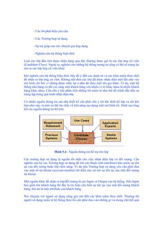 - Các lời phát biểu yêu cầu
- Các Trường hợp sử dụng
- Sự trợ giúp của các chuyên gia ứng dụng
- Nghiên cứu hệ thống hiện thời
Loạt các lớp đầu tiên được nhận dạng qua đây thường được gọi là các lớp ứng cử viên
(Candidate Class). Ngoài ra, nghiên cứu những hệ thống tương tự cũng có thể sẽ mang lại
cho ta các lớp ứng cử viên khác:
Khi nghiên cứu hệ thống hiện thời, hãy để ý đến các danh từ và các khái niệm then chốt
để nhận ra lớp ứng cử viên. Không nên đưa các lớp đã được nhận diện một lần nữa vào
mô hình chỉ bởi vì chúng được nhắc lại ở đâu đó theo một tên gọi khác. Ví dụ, một hệ
thống nhà băng có thể coi cùng một khách hàng với nhiều vị trí khác nhau là nhiều khách
hàng khác nhau. Cần chú ý khi phân tích những lời miêu tả như thế để tránh dẫn đến sự
trùng lặp trong quá trình nhận diện lớp.
Có nhiều nguồn thông tin mà nhà thiết kế cần phải chú ý tới khi thiết kế lớp và chỉ khi
làm như vậy, ta mới có thể tin chắc về khả năng tạo dựng một mô hình tốt. Hình sau tổng
kết các nguồn thông tin kể trên.
Hình 5.4 - Nguồn thông tin hỗ trợ tìm lớp
Các trường hợp sử dụng là nguồn tốt nhất cho việc nhận diện lớp và đối tượng. Cần
nghiên cứu kỹ các Trường hợp sử dụng để tìm các thuộc tính (attribute) báo trước sự tồn
tại của đối tượng hoặc lớp tiềm năng. Ví dụ nếu Trường hợp sử dụng yêu cầu phải đưa
vào một số tài khoản (account-number) thì điều này trỏ tới sự tồn tại của một đối tượng
tài khoản.
Một nguồn khác để nhận ra lớp/đối tượng là các Input và Output của hệ thống. Nếu Input
bao gồm tên khách hàng thì đây là tín hiệu cho biết sự tồn tại của một đối tượng khách
hàng, bởi nó là một attribute của khách hàng.
Nói chuyện với người sử dụng cũng gợi mở đến các khái niệm then chốt. Thường thì
người sử dụng miêu tả hệ thống theo lối cần phải đưa vào những gì và mong chờ kết quả
 