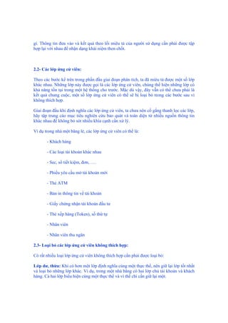 gì. Thông tin đưa vào và kết quả theo lối miêu tả của người sử dụng cần phải được tập
hợp lại với nhau để nhận dạng khái niệm then chốt.
2.2- Các lớp ứng cử viên:
Theo các bước kể trên trong phần đầu giai đoạn phân tích, ta đã miêu tả được một số lớp
khác nhau. Những lớp này được gọi là các lớp ứng cử viên, chúng thể hiện những lớp có
khả năng tồn tại trong một hệ thống cho trước. Mặc dù vậy, đây vẫn có thể chưa phải là
kết quả chung cuộc, một số lớp ứng cử viên có thể sẽ bị loại bỏ trong các bước sau vì
không thích hợp.
Giai đoạn đầu khi định nghĩa các lớp ứng cử viên, ta chưa nên cố gắng thanh lọc các lớp,
hãy tập trung cáo mục tiêu nghiên cứu bao quát và toàn diện từ nhiều nguồn thông tin
khác nhau để không bỏ sót nhiều khía cạnh cần xử lý.
Ví dụ trong nhà một băng lẻ, các lớp ứng cử viên có thể là:
- Khách hàng
- Các loại tài khoản khác nhau
- Sec, sổ tiết kiệm, đơn, ….
- Phiếu yêu cầu mở tài khoản mới
- Thẻ ATM
- Bản in thông tin về tài khoản
- Giấy chứng nhận tài khoản đầu tư
- Thẻ xếp hàng (Token), số thứ tự
- Nhân viên
- Nhân viên thu ngân
2.3- Loại bỏ các lớp ứng cử viên không thích hợp:
Có rất nhiều loại lớp ứng cử viên không thích hợp cần phải được loại bỏ:
Lớp dư, thừa: Khi có hơn một lớp định nghĩa cùng một thực thể, nên giữ lại lớp tốt nhất
và loại bỏ những lớp khác. Ví dụ, trong một nhà băng có hai lớp chủ tài khoản và khách
hàng. Cả hai lớp biểu hiện cùng một thực thể và vì thế chỉ cần giữ lại một.
 