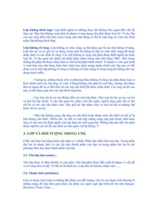 Lớp không thích hợp: Lớp định nghĩa ra những thực thể không liên quan đến vấn đề
thực tại. Mọi lớp không xuất phát từ phạm vi ứng dụng cần phải được loại bỏ. Ví dụ, lớp
của các máy đếm tiền bên casse trong một nhà băng có thể là một ứng cử viên cho khái
niệm lớp không thích hợp.
Lớp không rõ ràng: Lớp không có chức năng cụ thể được gọi là các lớp không rõ ràng.
Lớp tồn tại và có giá trị sử dụng trong một hệ thống là lớp có một chức năng đã được
nhận diện và xác định rõ ràng. Các lớp không rõ ràng cần phải được định nghĩa lại hoặc
loại bỏ. Ví dụ quan sát nhiều bộ phận khác nhau trong một nhà băng ABC. Một trong
những bộ phận đã được nhận diện có thể là bộ phận hành chính. Vì phạm vi cho quá trình
vi tính hóa của nhà băng hiện thời chưa bao gồm mảng hành chính nên lớp này có thể
được coi là một lớp không rõ ràng (vì không có chức năng rõ ràng trong hệ thống cần xây
dựng trước mắt).
- Tương tự, những thuộc tính và phương thức không rõ ràng cần phải được loại ra
khỏi danh sách các lớp ứng cử viên. Chúng không cần phải bị xoá hẳn, nhưng cần được
đưa ra ngoài để ta có thể nhìn rõ các lớp cần thiết đã được nhận diện. Các ứng xử đó sau
này có thể được gán cho các lớp thích hợp hơn.
- Các lớp chỉ là vai trò (Role) đối với một lớp khác: Hãy loại bỏ tất cả các vai trò
và giữ lại lớp chính. Ví dụ nhà quản trị, nhân viên thu ngân, người chạy giấy rất có thể
chỉ là vai trò của lớp nhân viên. Hãy giữ lại lớp nhân viên và loại bỏ tất cả những lớp
khác chỉ là vai trò.
- Một lớp không cung cấp ứng xử cần thiết hoặc thuộc tính cần thiết có thể sẽ là
lớp không cần thiết. Nhiều khi, có thể có một lớp chẳng cung cấp một thuộc tính hoặc
ứng xử nào mà chỉ định nghĩa một tập hợp các mối quan hệ. Những lớp như thế cần phải
được nghiên cứu kỹ để xác định sự liên quan với hệ thống. V
3- LỚP VÀ ĐỐI TƯỢNG TRONG UML
UML thể hiện lớp bằng hình chữ nhật có 3 phần. Phần thứ nhất chứa tên lớp. Trong phần
thứ hai là thuộc tính và các dữ liệu thành phần của lớp và trong phần thứ ba là các
phương thức hay hàm thành phần của lớp.
3.1- Tên lớp (lass name) :
Tên lớp được in đậm (bold) và căn giữa. Tên lớp phải được dẫn xuất từ phạm vi vấn đề
và rõ ràng như có thể. Vì thế nó là danh từ, ví dụ như tài khoản, nhân viên, ....
3.2- Thuộc tính (attribute):
Lớp có thuộc tính miêu tả những đặc điểm của đối tượng. Giá trị của thuộc tính thường là
những dạng dữ liệu đơn giản được đa phần các ngôn ngữ lập trình hỗ trợ như Integer,
Boolean, Floats, Char, …
 