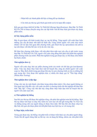 - Nhận biết các thành phần dữ liệu và bảng để tạo database
- Ước tính các thủ tục giải thích quá trình xử lý từ input đến output.
Kết quả giai đoạn thiết kế là Đặc Tả Thiết Kế (Design Specifications). Bản Đặc Tả Thiết
Kế Chi Tiết sẽ được chuyển sang cho các lập trình viên để thực hiện giai đoạn xây dựng
phần mềm.
d) Xây dựng phần mềm
Đây là giai đoạn viết lệnh (code) thực sự, tạo hệ thống. Từng người viết code thực hiện
những yêu cầu đã được nhà thiết kế định sẵn. Cũng chính người viết code chịu trách
nhiệm viết tài liệu liên quan đến chương trình, giải thích thủ tục (procedure) mà anh ta
tạo nên được viết như thế nào và lý do cho việc này.
Để đảm bảo chương trình được viết nên phải thoả mãn mọi yêu cầu có ghi trước trong
bản Đặc Tả Thiết Kế Chi Tiết, người viết code cũng đồng thời phải tiến hành thử nghiệm
phần chương trình của mình. Phần thử nghiệm trong giai đoạn này có thể được chia thành
hai bước chính:
Thử nghiệm đơn vị:
Người viết code chạy thử các phần chương trình của mình với dữ liệu giả (test/dummy
data). Việc này được thực hiện theo một kế hoạch thử, cũng do chính người viết code
soạn ra. Mục đích chính trong giai đoạn thử này là xem chương trình có cho ra những kết
quả mong đợi. Giai đoạn thử nghiệm đơn vị nhiều khi được gọi là "Thử hộp trắng"
(White Box Testing)
Thử nghiệm đơn vị độc lập:
Công việc này do một thành viên khác trong nhóm đảm trách. Cần chọn người không có
liên quan trực tiếp đến việc viết code của đơn vị chương trình cần thử nghiệm để đảm bảo
tính “độc lập”. Công việc thử đợt này cũng được thực hiện dựa trên kế hoạch thử do
người viết code soạn nên.
e) Thử nghiệm hệ thống
Sau khi các thủ tục đã được thử nghiệm riêng, cần phải thử nghiệm toàn bộ hệ thống. Mọi
thủ tục được tích hợp và chạy thử, kiểm tra xem mọi chi tiết ghi trong Đặc Tả Yêu Cầu
và những mong chờ của người dùng có được thoả mãn. Dữ liệu thử cần được chọn lọc
đặc biệt, kết quả cần được phân tích để phát hiện mọi lệch lạc so với mong chờ.
f) Thực hiện, triển khai
Trong giai đoạn này, hệ thống vừa phát triển sẽ được triển khai sao cho phía người dùng.
Trước khi để người dùng thật sự bắt tay vào sử dụng hệ thống, nhóm các nhà phát triển
 