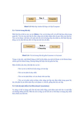 Hình 5.13-Một lớp Author kết hợp với lớp Computer
5.1- Vai trò trong liên hệ:
Một liên hệ có thể có các vai trò (Roles). Các vai trò được nối với mỗi lớp bao chứa trong
quan hệ. Vai trò của một lớp là chức năng mà nó đảm nhận nhìn từ góc nhìn của lớp kia.
Tên vai trò được viết kèm với một mũi tên chỉ từ hướng lớp chủ nhân ra, thể hiện lớp này
đóng vai trò như thế nào đối với lớp mà mũi tên chỉ đến.
Hình 5.14- Vai trò trong liên hệ giữa Customer và Account
Trong ví dụ trên: một khách hàng có thể là chủ nhân của một tài khoản và tài khoản được
chiếm giữ bởi khách hàng. Đường thẳng thể hiện liên hệ giữa hai lớp.
Một số điểm cần chú ý khi đặt tên vai trò :
- Tên vai trò có thể bỏ đi nếu trùng với tên lớp
- Tên vai trò phải là duy nhất.
- Tên vai trò phải khác với các thuộc tính của lớp.
- Tên vai trò phải miêu tả được chức năng mà lớp này đảm nhận trong quan hệ,
tức cần phải là các khái niệm lấy ra từ phạm vi vấn đề, giống như tên các lớp.
5.2- Liên hệ một chiều (Uni-Directional Association):
Ta cũng có thể sử dụng mối liên hệ một chiều bằng cách thêm một mũi tên và một đầu
của đường thẳng nối kết. Mũi tên chỉ ra rằng sự nối kết chỉ có thể được sử dụng duy nhất
theo chiều của mũi tên.
 