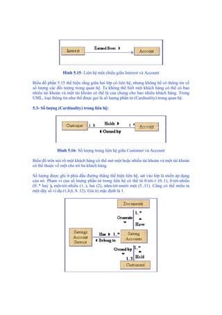 Hình 5.15- Liên hệ một chiều giữa Interest và Account
Biểu đồ phần 5.15 thể hiện rằng giữa hai lớp có liên hệ, nhưng không hề có thông tin về
số lượng các đối tượng trong quan hệ. Ta không thể biết một khách hàng có thể có bao
nhiêu tài khoản và một tài khoản có thể là của chung cho bao nhiêu khách hàng. Trong
UML, loại thông tin như thế được gọi là số lượng phần tử (Cardinality) trong quan hệ.
5.3- Số lượng (Cardinality) trong liên hệ:
Hình 5.16- Số lượng trong liên hệ giữa Customer và Account
Biểu đồ trên nói rõ một khách hàng có thể mở một hoặc nhiều tài khoản và một tài khoản
có thể thuộc về một cho tới ba khách hàng.
Số lượng được ghi ở phía đầu đường thẳng thể hiện liên hệ, sát vào lớp là miền áp dụng
của nó. Phạm vi của số lượng phần tử trong liên hệ có thể từ 0-tới-1 (0..1), 0-tới-nhiều
(0..* hay ), một-tới-nhiều (1..), hai (2), năm-tới-mười một (5..11). Cũng có thể miêu tả
một dãy số ví dụ (1,4,6, 8..12). Giá trị mặc định là 1.
 