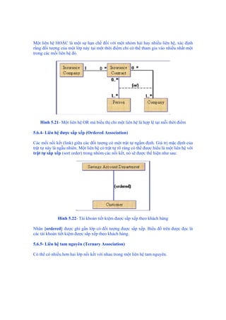 Một liên hệ HOẶC là một sự hạn chế đối với một nhóm hai hay nhiều liên hệ, xác định
rằng đối tượng của một lớp này tại một thời điểm chỉ có thể tham gia vào nhiều nhất một
trong các mối liên hệ đó.
Hình 5.21- Một liên hệ OR mà biểu thị chỉ một liên hệ là hợp lệ tại mỗi thời điểm
5.6.4- Liên hệ được sắp xếp (Ordered Association)
Các mối nối kết (link) giữa các đối tượng có một trật tự ngầm định. Giá trị mặc định của
trật tự này là ngẫu nhiên. Một liên hệ có trật tự rõ ràng có thể được hiểu là một liên hệ với
trật tự sắp xếp (sort order) trong nhóm các nối kết, nó sẽ được thể hiện như sau:
Hình 5.22- Tài khoản tiết kiệm được sắp xếp theo khách hàng
Nhãn {ordered} được ghi gần lớp có đối tượng được sắp xếp. Biểu đồ trên được đọc là
các tài khoản tiết kiệm được sắp xếp theo khách hàng.
5.6.5- Liên hệ tam nguyên (Ternary Association)
Có thể có nhiều hơn hai lớp nối kết với nhau trong một liên hệ tam nguyên.
 