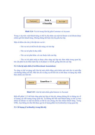 Hình 5.14- Vai trò trong liên hệ giữa Customer và Account
Trong ví dụ trên: một khách hàng có thể là chủ nhân của một tài khoản và tài khoản được
chiếm giữ bởi khách hàng. Đường thẳng thể hiện liên hệ giữa hai lớp.
Một số điểm cần chú ý khi đặt tên vai trò :
- Tên vai trò có thể bỏ đi nếu trùng với tên lớp
- Tên vai trò phải là duy nhất.
- Tên vai trò phải khác với các thuộc tính của lớp.
- Tên vai trò phải miêu tả được chức năng mà lớp này đảm nhận trong quan hệ,
tức cần phải là các khái niệm lấy ra từ phạm vi vấn đề, giống như tên các lớp.
5.2- Liên hệ một chiều (Uni-Directional Association):
Ta cũng có thể sử dụng mối liên hệ một chiều bằng cách thêm một mũi tên và một đầu
của đường thẳng nối kết. Mũi tên chỉ ra rằng sự nối kết chỉ có thể được sử dụng duy nhất
theo chiều của mũi tên.
Hình 5.15- Liên hệ một chiều giữa Interest và Account
Biểu đồ phần 5.15 thể hiện rằng giữa hai lớp có liên hệ, nhưng không hề có thông tin về
số lượng các đối tượng trong quan hệ. Ta không thể biết một khách hàng có thể có bao
nhiêu tài khoản và một tài khoản có thể là của chung cho bao nhiêu khách hàng. Trong
UML, loại thông tin như thế được gọi là số lượng phần tử (Cardinality) trong quan hệ.
5.3- Số lượng (Cardinality) trong liên hệ:
 