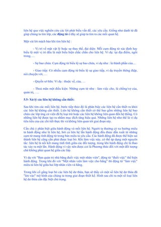 liên hệ qua việc nghiên cứu các lời phát biểu vấn đề, các yêu cầu. Giống như danh từ đã
giúp chúng ta tìm lớp, các động từ ở đây sẽ giúp ta tìm ra các mối quan hệ.
Một vài lời mách bảo khi tìm liên hệ :
- Vị trí về mặt vật lý hoặc sự thay thế, đại diện: Mỗi cụm động từ xác định hay
biểu lộ một vị trí đều là một biểu hiện chắc chắn cho liên hệ. Ví dụ: tại địa điểm, ngồi
trong, …
- Sự bao chứa: Cụm động từ biểu lộ sự bao chứa, ví dụ như : là thành phần của....
- Giao tiếp: Có nhiều cụm động từ biểu lộ sự giao tiếp, ví dụ truyền thông điệp,
nói chuyện với, …
- Quyền sở hữu: Ví dụ : thuộc về, của, …
- Thoả mãn một điều kiện: Những cụm từ như : làm việc cho, là chồng/vợ của,
quản trị, ….
5.5- Xử lý các liên hệ không cần thiết:
Sau khi tìm các mối liên hệ, bước tiếp theo đó là phân biệc các liên hệ cần thiết ra khỏi
các liên hệ không cần thiết. Liên hệ không cần thiết có thể bao gồm những liên hệ bao
chứa các lớp ứng cử viên đã bị loại trừ hoặc các liên hệ không liên quan đến hệ thống. Có
những liên hệ được tạo ra nhằm mục đích tăng hiệu quả. Những liên hệ như thế là ví dụ
tiêu tiểu của các chi tiết thực thi và không liên quan tới giai đoạn này.
Cần chú ý phân biệt giữa hành động và mối liên hệ. Người ta thường có xu hướng miêu
tả hành động như là liên hệ, bởi cả liên hệ lẫn hành động đều được dẫn xuất từ những
cụm từ mang tính động từ trong bản miêu tả yêu cầu. Các hành động đã được thể hiện sai
thành liên hệ cũng cần phải được loại bỏ. Khi làm việc này, có thể áp dụng một nguyên
tắc: liên hệ là nối kết mang tính tĩnh giữa các đối tượng, trong khi hành động chỉ là thao
tác xảy ra một lần. Hành động vì vậy nên được coi là Phương thức đối với một đối tượng
chứ không phải quan hệ giữa các lớp.
Ví dụ với "Ban quản trị nhà băng đuổi việc một nhân viên", động từ “đuổi việc” thể hiện
hành động. Trong khi đó với “Một nhân viên làm việc cho hãng" thì động từ “làm việc"
miêu tả liên hệ giữa hai lớp nhân viên và hãng.
Trong khi cố gắng loại bỏ các liên hệ dư thừa, bạn sẽ thấy có một số liên hệ dư thừa đã
"lẻn vào" mô hình của chúng ta trong giai đoạn thiết kế. Hình sau chỉ ra một số loại liên
hệ dư thừa cần đặc biệt chú trọng.
 