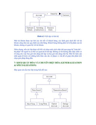 Hình 6.3- Kết tập và liên hệ

Một tài khoản được tạo bởi các chi tiết về khách hàng, các lệnh giao dịch đối với tài
khoản cũng như các quy định của nhà băng. Khách hàng không phải là là bộ phận của tài
khoản, nhưng có quan hệ với tài khoản.

Nhìn chung, nếu các lớp được nối kết với nhau một cách chặt chẽ qua quan hệ "toàn thể –
bộ phận" thì người ta có thể coi quan hệ là kết tập. Không có lời hướng dẫn chắc chắn và
rõ ràng cho việc bao giờ nên dùng kết tập và bao giờ nên dùng liên hệ. Một lối tiệm cận
nhất quán đi kèm với những kiến thức sâu sắc về phạm vi vấn đề sẽ giúp nhà phân tích
chọn giải pháp đúng đắn.

7- KHÁI QUÁT HÓA VÀ CHUYÊN BIỆT HÓA (GENERALIZATION
& SPECIALIZATION)

Hãy quan sát cấu trúc lớp trong biểu đồ sau:
 