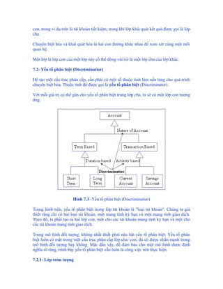 con, trong ví dụ trên là tài khoản tiết kiệm, trong khi lớp khái quát kết quả được gọi là lớp
cha.

Chuyên biệt hóa và khái quát hóa là hai con đường khác nhau để xem xét cùng một mối
quan hệ.

Một lớp là lớp con của một lớp này có thể đóng vài trò là một lớp cha của lớp khác.

7.2- Yếu tố phân biệt (Discriminatior)

Để tạo một cấu trúc phân cấp, cần phải có một số thuộc tính làm nền tảng cho quá trình
chuyên biệt hóa. Thuộc tính đó được gọi là yếu tố phân biệt (Discriminator).

Với mỗi giá trị có thể gán cho yếu tố phân biệt trong lớp cha, ta sẽ có một lớp con tương
ứng.




                       Hình 7.3- Yếu tố phân biệt (Discriminatior)

Trong hình trên, yếu tố phân biệt trong lớp tài khoản là "loại tài khoản". Chúng ta giả
thiết rằng chỉ có hai loại tài khoản, một mang tính kỳ hạn và một mang tính giao dịch.
Theo đó, ta phải tạo ra hai lớp con, một cho các tài khoản mang tính kỳ hạn và một cho
các tài khoản mang tính giao dịch.

Trong mô hình đối tượng, không nhất thiết phải nêu bật yếu tố phân biệt. Yếu tố phân
biệt luôn có mặt trong một cấu trúc phân cấp lớp cha/ con, dù có được nhấn mạnh trong
mô hình đối tượng hay không. Mặc dầu vậy, để đảm bảo cho một mô hình được định
nghĩa rõ ràng, trình bày yếu tố phân biệt vẫn luôn là công việc nên thực hiện.

7.2.1- Lớp trừu tượng
 