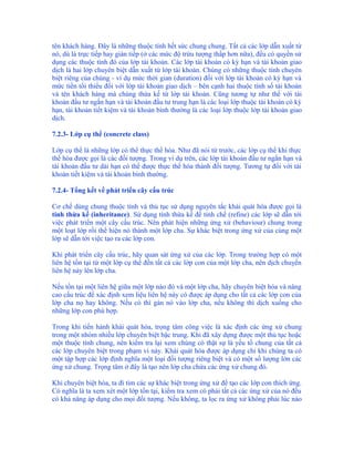 tên khách hàng. Đây là những thuộc tính hết sức chung chung. Tất cả các lớp dẫn xuất từ
nó, dù là trực tiếp hay gián tiếp (ở các mức độ trừu tượng thấp hơn nữa), đều có quyền sử
dụng các thuộc tính đó của lớp tài khoản. Các lớp tài khoản có kỳ hạn và tài khoản giao
dịch là hai lớp chuyên biệt dẫn xuất từ lớp tài khoản. Chúng có những thuộc tính chuyên
biệt riêng của chúng - ví dụ mức thời gian (duration) đối với lớp tài khoản có kỳ hạn và
mức tiền tối thiểu đối với lớp tài khoản giao dịch – bên cạnh hai thuộc tính số tài khoản
và tên khách hàng mà chúng thừa kế từ lớp tài khoản. Cũng tương tự như thế với tài
khoản đầu tư ngắn hạn và tài khoản đầu tư trung hạn là các loại lớp thuộc tài khoản có kỳ
hạn, tài khoản tiết kiệm và tài khoản bình thường là các loại lớp thuộc lớp tài khoản giao
dịch.

7.2.3- Lớp cụ thể (concrete class)

Lớp cụ thể là những lớp có thể thực thể hóa. Như đã nói từ trước, các lớp cụ thể khi thực
thể hóa được gọi là các đối tượng. Trong ví dụ trên, các lớp tài khoản đầu tư ngắn hạn và
tài khoản đầu tư dài hạn có thể được thực thể hóa thành đối tượng. Tương tự đối với tài
khoản tiết kiệm và tài khoản bình thường.

7.2.4- Tổng kết về phát triển cây cấu trúc

Cơ chế dùng chung thuộc tính và thủ tục sử dụng nguyên tắc khái quát hóa được gọi là
tính thừa kế (inheritance). Sử dụng tính thừa kế để tinh chế (refine) các lớp sẽ dẫn tới
việc phát triển một cây cấu trúc. Nên phát hiện những ứng xử (behaviour) chung trong
một loạt lớp rồi thể hiện nó thành một lớp cha. Sự khác biệt trong ứng xử của cùng một
lớp sẽ dẫn tới việc tạo ra các lớp con.

Khi phát triển cây cấu trúc, hãy quan sát ứng xử của các lớp. Trong trường hợp có một
liên hệ tồn tại từ một lớp cụ thể đến tất cả các lớp con của một lớp cha, nên dịch chuyển
liên hệ này lên lớp cha.

Nếu tồn tại một liên hệ giữa một lớp nào đó và một lớp cha, hãy chuyên biệt hóa và nâng
cao cấu trúc để xác định xem liệu liên hệ này có được áp dụng cho tất cả các lớp con của
lớp cha nọ hay không. Nếu có thì gán nó vào lớp cha, nếu không thì dịch xuống cho
những lớp con phù hợp.

Trong khi tiến hành khái quát hóa, trọng tâm công việc là xác định các ứng xử chung
trong một nhóm nhiều lớp chuyên biệt bậc trung. Khi đã xây dựng được một thủ tục hoặc
một thuộc tính chung, nên kiểm tra lại xem chúng có thật sự là yếu tố chung của tất cả
các lớp chuyên biệt trong phạm vi này. Khái quát hóa được áp dụng chỉ khi chúng ta có
một tập hợp các lớp định nghĩa một loại đối tượng riêng biệt và có một số lượng lớn các
ứng xử chung. Trọng tâm ở đây là tạo nên lớp cha chứa các ứng xử chung đó.

Khi chuyên biệt hóa, ta đi tìm các sự khác biệt trong ứng xử để tạo các lớp con thích ứng.
Có nghĩa là ta xem xét một lớp tồn tại, kiểm tra xem có phải tất cả các ứng xử của nó đều
có khả năng áp dụng cho mọi đối tượng. Nếu không, ta lọc ra ứng xử không phải lúc nào
 