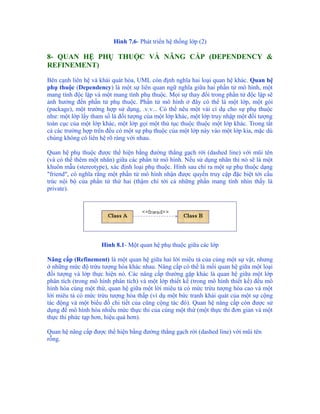 Hình 7.6- Phát triển hệ thống lớp (2)

8- QUAN HỆ PHỤ THUỘC VÀ NÂNG CẤP (DEPENDENCY &
REFINEMENT)

Bên cạnh liên hệ và khái quát hóa, UML còn định nghĩa hai loại quan hệ khác. Quan hệ
phụ thuộc (Dependency) là một sự liên quan ngữ nghĩa giữa hai phần tử mô hình, một
mang tính độc lập và một mang tính phụ thuộc. Mọi sự thay đổi trong phần tử độc lập sẽ
ảnh hưởng đến phần tử phụ thuộc. Phần tử mô hình ở đây có thể là một lớp, một gói
(package), một trường hợp sử dụng, .v.v... Có thể nêu một vài cí dụ cho sự phụ thuộc
như: một lớp lấy tham số là đối tượng của một lớp khác, một lớp truy nhập một đối tượng
toàn cục của một lớp khác, một lớp gọi một thủ tục thuộc thuộc một lớp khác. Trong tất
cả các trường hợp trên đều có một sự phụ thuộc của một lớp này vào một lớp kia, mặc dù
chúng không có liên hệ rõ ràng với nhau.

Quan hệ phụ thuộc được thể hiện bằng đường thẳng gạch rời (dashed line) với mũi tên
(và có thể thêm một nhãn) giữa các phần tử mô hình. Nếu sử dụng nhãn thì nó sẽ là một
khuôn mẫu (stereotype), xác định loại phụ thuộc. Hình sau chỉ ra một sự phụ thuộc dạng
"friend", có nghĩa rằng một phần tử mô hình nhận được quyền truy cập đặc biệt tới cấu
trúc nội bộ của phần tử thứ hai (thậm chí tới cả những phần mang tính nhìn thấy là
private).




                    Hình 8.1- Một quan hệ phụ thuộc giữa các lớp

Nâng cấp (Refinement) là một quan hệ giữa hai lời miêu tả của cùng một sự vật, nhưng
ở những mức độ trừu tượng hóa khác nhau. Nâng cấp có thể là mối quan hệ giữa một loại
đối tượng và lớp thực hiện nó. Các nâng cấp thường gặp khác là quan hệ giữa một lớp
phân tích (trong mô hình phân tích) và một lớp thiết kế (trong mô hình thiết kế) đều mô
hình hóa cùng một thứ, quan hệ giữa một lời miêu tả có mức trừu tượng hóa cao và một
lời miêu tả có mức trừu tượng hóa thấp (ví dụ một bức tranh khái quát của một sự cộng
tác động và một biểu đồ chi tiết của cũng cộng tác đó). Quan hệ nâng cấp còn được sử
dụng để mô hình hóa nhiều mức thực thi của cùng một thứ (một thực thi đơn giản và một
thực thi phức tạp hơn, hiệu quả hơn).

Quan hệ nâng cấp được thể hiện bằng đường thẳng gạch rời (dashed line) với mũi tên
rỗng.
 