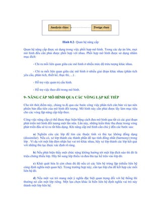 Hình 8.2- Quan hệ nâng cấp

Quan hệ nâng cấp được sử dụng trong việc phối hợp mô hình. Trong các dự án lớn, mọi
mô hình đều cần phải được phối hợp với nhau. Phối hợp mô hình được sử dụng nhằm
mục đích:

       - Chỉ ra mối liên quan giữa các mô hình ở nhiều mức độ trừu tượng khác nhau.

       - Chỉ ra mối liên quan giữa các mô hình ở nhiều giai đoạn khác nhau (phân tích
yêu cầu, phân tích, thiết kế, thực thi, ...) .

       - Hỗ trợ việc quản trị cấu hình.

       - Hỗ trợ việc theo dõi trong mô hình.

9- NÂNG CẤP MÔ HÌNH QUA CÁC VÒNG LẶP KẾ TIẾP

Cho tới thời điểm này, chúng ta đi qua các bước công việc phân tích căn bản và tạo nên
phiên bản đầu tiên của mô hình đối tượng. Mô hình này cần phải được lấy làm mục tiêu
cho các vòng lặp nâng cấp tiếp theo.

Công việc nâng cấp có thể được thực hiện bằng cách đưa mô hình qua tất cả các giai đoạn
phát triển mô hình đối tượng một lần nữa. Lần này, những kiến thức thu được trong vòng
phát triển đầu sẽ tỏ ra rất hữu dụng. Khi nâng cấp mô hình cần chú ý đến các bước sau:

        a) Nghiên cứu các lớp để tìm các thuộc tính và thủ tục không đồng dạng
(dissimilar). Nếu có, xẻ lớp thành các thành phần để tạo tính đồng nhất (harmony) trong
lớp . Ví dụ với một lớp đảm nhận hai vai trò khác nhau, hãy xẻ lớp thành các lớp kết quả
với những thủ tục được xác định rõ ràng.

        b) Nếu phát hiện thấy một chức năng không hướng tới một lớp đích nào thì đó là
triệu chứng thiếu lớp. Hãy bổ sung lớp thiếu và đưa thủ tục kể trên vào lớp đó.

        c) Khái quát hóa là còn chưa đủ độ nếu có các liên hệ trùng lặp (nhiều liên hệ
cùng định nghĩa một quan hệ). Trong trường hợp này, cần tạo lớp cha để kết hợp các mối
liên hệ đó.

       d) Nếu một vai trò mang một ý nghĩa đặc biệt quan trọng đối với hệ thống thì
thường nó cần một lớp riêng. Một lựa chọn khác là biến liên hệ định nghĩa vai trò này
thành một lớp liên hệ.
 