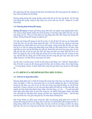 đổi ngân hàng dữ liệu, nhưng lại khó thực thi những thay đổi trong nguyên tắc nghiệp vụ
hay cách hoạt động của hệ thống.

Phương pháp hướng đối tượng đã được phát triển để trả lời cho vấn đề đó. Với lối tiếp
cận hướng đối tượng, chúng ta tập trung vào cả hai mặt của vấn đề : thông tin và cách
hoạt động.

3.2- Phương pháp hướng đối tượng:

Hướng đối tượng là thuật ngữ thông dụng hiện thời của ngành công nghiệp phần mềm.
Các công ty đang nhanh chóng tìm cách áp dụng và tích hợp công nghệ mới này vào các
ứng dụng của họ. Thật sự là đa phần các ứng dụng hiện thời đều mang tính hướng đối
tượng. Nhưng hướng đối tượng có nghĩa là gì?

Lối tiếp cận hướng đối tượng là một lối tư duy về vấn đề theo lối ánh xạ các thành phần
trong bài toán vào các đối tượng ngoài đời thực. Với lối tiếp cận này, chúng ta chia ứng
dụng thành các thành phần nhỏ, gọi là các đối tượng, chúng tương đối độc lập với nhau.
Sau đó ta có thể xây dựng ứng dụng bằng cách chắp các đối tượng đó lại với nhau. Hãy
nghĩ đến trò chơi xây lâu đài bằng các mẫu gỗ. Bước đầu tiên là tạo hay mua một vài loại
mẫu gỗ căn bản, từ đó tạo nên các khối xây dựng căn bản của mình. Một khi đã có các
khối xây dựng đó, bạn có thể chắp ráp chúng lại với nhau để tạo lâu đài. Tương tự như
vậy một khi đã xây dựng một số đối tượng căn bản trong thế giới máy tính, bạn có thể
chắp chúng lại với nhau để tạo ứng dụng của mình.

Xin lấy một ví dụ đơn giản: vấn đề rút tiền mặt tại nhà băng. Các “mẫu gỗ“ thành phần ở
đây sẽ là ánh xạ của các đối tượng ngoài đời thực như tài khoản, nhân viên, khách hàng,
…Và ứng dụng sẽ được sẽ được nhận diện cũng như giải đáp xoay quanh các đối tượng
đó.

4- ƯU ĐIỂM CỦA MÔ HÌNH HƯỚNG ĐỐI TƯỢNG:

4.1- Tính tái sử dụng (Reusable)

Phương pháp phân tích và thiết kế hướng đối tượng thực hiện theo các thuật ngữ và khái
niệm của phạm vi lĩnh vực ứng dụng (tức là của doanh nghiệp hay đơn vị mà hệ thống
tương lai cần phục vụ), nên nó tạo sự tiếp cận tương ứng giữa hệ thống và vấn đề thực
ngoài đời. Trong ví dụ bán xe ô tô, mọi giai đoạn phân tích thiết kế và thực hiện đều xoay
quanh các khái niệm như khách hàng, nhân viên bán hàng, xe ô tô, … Vì quá trình phát
triển phần mềm đồng thời là quá trình cộng tác của khách hàng/người dùng, nhà phân
tích, nhà thiết kế, nhà phát triển, chuyên gia lĩnh vực, chuyên gia kỹ thuật, ... nên lối tiếp
cận này khiến cho việc giao tiếp giữa họ với nhau được dễ dàng hơn.

Một trong những ưu điểm quan trọng bậc nhất của phương pháp phân tích và thiết kế
hướng đối tượng là tính tái sử dụng: bạn có thể tạo các thành phần (đối tượng) một lần và
dùng chúng nhiều lần sau đó. Giống như việc bạn có thể tái sử dụng các khối xây dựng
(hay bản sao của nó ) trong một toà lâu đài, một ngôi nhà ở, một con tàu vũ trụ, bạn cũng
 