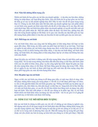 10.4- Nắm bắt những điểm trọng yếu

Nhiều mô hình chỉ bao gồm các tài liệu của doanh nghiệp – ví dụ như các hóa đơn, những
thông tin nhận được, các hợp đồng bảo hiểm. Nếu mô hình chỉ là sự bao gồm các tài liệu
thì điều gì sẽ xảy ra nếu doanh nghiệp thay đổi? Đây là một vấn đề rất quan trọng trong
thực tế. Chúng ta cần thiết phải nắm bắt bản chất của doanh nghiệp (tạo nên phần nhân)
và mô hình xoay quanh các khái niệm thiết yếu đó để có khả năng xử lý các thay đổi một
cách thích hợp. Hãy mô hình hóa phần nhân của doanh nghiệp và sau đó mới đến một mô
hình diễn giải phần nhân đó. Một khi phần nhân đã được mô hình hóa, những thay đổi
nho nhỏ trong doanh nghiệp có thể được xử lý qua việc sửa đổi các lớp diễn giải các loại
đối tượng thuộc phần nhân (ví dụ như các hóa đơn là một sự diễn giải của các món nợ).

10.5- Phối hợp các mô hình

Các mô hình khác nhau của cùng một hệ thống phải có khả năng được kết hợp và liên
quan đến nhau. Một trong các khía cạnh của phối hợp mô hình là sự tích hợp. Tích hợp
có nghĩa là một nhóm các mô hình cùng chung mục đích và thể hiện cùng một thứ (mặc
dù chúng có thể có nhiều hướng nhìn khác nhau, ví dụ như mô hình động, mô hình chức
năng, mô hình tĩnh), thì chúng phải có khả năng được ráp lại với nhau mà không làm nảy
sinh mâu thuẫn.

Quan hệ giữa các mô hình ở những mức độ trừu tượng khác nhau là một khía cạnh quan
trọng khác. Nó là một trong những chìa khóa dẫn đến khả năng có thể theo dõi bước phát
triển của các phần tử khác nhau, phục vụ cho công nghệ lập trình. Quan hệ giữa các mức
độ trừu tượng khác nhau có thể được thể hiện bằng quan hệ nâng cấp trong UML. Điều
đó có nghĩa là các mô hình sẽ được phối hợp tại mỗi một mức độ trừu tượng cũng như
được phối hợp giữa các mức độ trừu tượng khác nhau.

10.6- Độ phức tạp của mô hình

Ngay cả khi các mô hình của chúng ta dễ dàng giao tiếp, có một mục đích rõ ràng, nắm
bắt được những điểm trọng yếu trong phạm vi vấn đề và có thể được phối hợp với nhau,
ta vẫn có thể gặp khó khăn nếu mô hình quá phức tạp. Những mô hình cực kỳ phức tạp sẽ
khó nghiên cứu, khó thẩm tra, khó phê duyệt và khó bảo trì. Sáng kiến tốt là hãy bắt đầu
với một mô hình đơn giản, và sau đó chi tiết hóa nhiều hơn bằng cách sử dụng việc phối
hợp mô hình. Nếu bản chất phạm vi vấn đề của chúng ta là phức tạp, hãy xẻ mô hình
thành nhiều mô hình khác nhau (sử dụng các tiểu mô hình – tức là các gói) và cố gắng để
qui trình này có thể kiểm soát được tình huống.

11- TÓM TẮT VỀ MÔ HÌNH ĐỐI TƯỢNG

Khi tạo mô hình là chúng ta diễn giải các chi tiết về những gì mà chúng ta nghiên cứu,
thế nhưng một yếu tố rất quan trọng là mô hình phải nắm bắt được những điểm trọng yếu
của đối tượng nghiên cứu. Một đối tượng là một thứ gì đó mà chúng ta có thể nói về và
có thể xử lý trong một số phương thức nào đó. Một đối tượng tồn tại trong thế giới thực
(hoặc nói cho chính xác hơn là trong sự hiểu biết của chúng ta về thế giới thực). Một đối
 