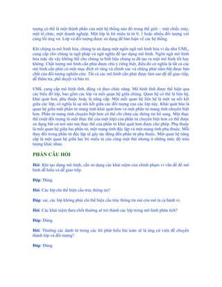 tượng có thể là một thành phần của một hệ thống nào đó trong thế giới – một chiếc máy,
một tổ chức, một doanh nghịêp. Một lớp là lời miêu tả từ 0, 1 hoặc nhiều đối tượng với
cùng lối ứng xử. Lớp và đối tượng được sử dụng để bàn luận về các hệ thống.

Khi chúng ta mô hình hóa, chúng ta sử dụng một ngôn ngữ mô hình hóa ví dụ như UML,
cung cấp cho chúng ta ngữ pháp và ngữ nghĩa để tạo dựng mô hình. Ngôn ngữ mô hình
hóa mặc dù vậy không thể cho chúng ta biết liệu chúng ta đã tạo ra một mô hình tốt hay
không. Chất lượng mô hình cần phải được chú ý riêng biệt, điều đó có nghĩa là tất cả các
mô hình cần phải có một mục đích rõ ràng và chính xác và chúng phải nắm bắt được bản
chất của đối tượng nghiên cứu. Tất cả các mô hình cần phải được làm sao để dễ giao tiếp,
dễ thẩm tra, phê duyệt và bảo trì.

UML cung cấp mô hình tĩnh, động và theo chức năng. Mô hình tĩnh được thể hiện qua
các biểu đồ lớp, bao gồm các lớp và mối quan hệ giữa chúng. Quan hệ có thể là liên hệ,
khái quát hoá, phụ thuộc hoặc là nâng cấp. Một mối quan hệ liên hệ là một sự nối kết
giữa các lớp, có nghĩa là sự nối kết giữa các đối tượng của các lớp này. Khái quát hóa là
quan hệ giữa một phần tử mang tính khái quát hơn và một phần tử mang tính chuyên biệt
hơn. Phần tử mang tính chuyên biệt hơn có thể chỉ chứa các thông tin bổ sung. Một thực
thể (một đối tượng là một thực thể của một lớp) của phần tử chuyên biệt hơn có thể được
sử dụng bất cứ nơi nào mà thực thể của phần tử khái quát hơn được cho phép. Phụ thuộc
là mối quan hệ giữa hai phần tử, một mang tính độc lập và một mang tính phụ thuộc. Mỗi
thay đổi trong phần tử độc lập sẽ gây tác động đến phần tử phụ thuộc. Một quan hệ nâng
cấp là một quan hệ giữa hai lời miêu tả của cùng một thứ nhưng ở những mức độ trừu
tượng khác nhau.

PHẦN CÂU HỎI

Hỏi: Khi tạo dựng mô hình, cần sử dụng các khái niệm của chính phạm vi vấn đề để mô
hình dễ hiểu và dễ giao tiếp.

Đáp: Đúng

Hỏi: Các lớp chỉ thể hiện cấu trúc thông tin?

Đáp: sai, các lớp không phải chỉ thể hiện cấu trúc thông tin mà còn mô tả cả hành vi.

Hỏi: Các khái niệm then chốt thường sẽ trở thành các lớp trong mô hình phân tích?

Đáp: Đúng

Hỏi: Thường các danh từ trong các lời phát biểu bài toán sẽ là ứng cử viên để chuyển
thành lớp và đối tượng?

Đáp: Đúng
 