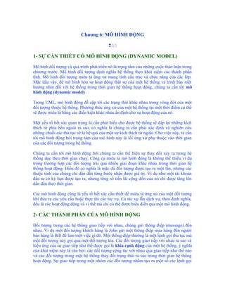 Chương 6: MÔ HÌNH ĐỘNG

                                          

1- SỰ CẦN THIẾT CÓ MÔ HÌNH ĐỘNG (DYNAMIC MODEL)

Mô hình đối tượng và quá trình phát triển nó là trọng tâm của những cuộc thảo luận trong
chương trước. Mô hình đối tượng định nghĩa hệ thống theo khái niệm các thành phần
tĩnh. Mô hình đối tượng miêu tả ứng xử mang tính cấu trúc và chức năng của các lớp.
Mặc dầu vậy, để mô hình hóa sự hoạt động thật sự của một hệ thống và trình bày một
hướng nhìn đối với hệ thống trong thời gian hệ thống hoạt động, chúng ta cần tới mô
hình động (dynamic model).

Trong UML, mô hình động đề cập tới các trạng thái khác nhau trong vòng đời của một
đối tượng thuộc hệ thống. Phương thức ứng xử của một hệ thống tại một thời điểm cụ thể
sẽ được miêu tả bằng các điều kiện khác nhau ấn định cho sự hoạt động của nó.

Một yếu tố hết sức quan trọng là cần phải hiểu cho được hệ thống sẽ đáp lại những kích
thích từ phía bên ngoài ra sao, có nghĩa là chúng ta cần phải xác định và nghiên cứu
những chuỗi các thủ tục sẽ là hệ quả của một sự kích thích từ ngoài. Cho việc này, ta cần
tới mô hình động bởi trọng tâm của mô hình này là lối ứng xử phụ thuộc vào thời gian
của các đối tượng trong hệ thống.

Chúng ta cần tới mô hình động bởi chúng ta cần thể hiện sự thay đổi xảy ra trong hệ
thống dọc theo thời gian chạy. Công cụ miêu tả mô hình động là không thể thiếu ví dụ
trong trường hợp các đối tượng trải qua nhiều giai đoạn khác nhau trong thời gian hệ
thống hoạt động. Điều đó có nghĩa là mặc dù đối tượng được tạo ra một lần, nhưng các
thuộc tính của chúng chỉ dần dần từng bước nhận được giá trị. Ví dụ như một tài khoản
đầu tư có kỳ hạn được tạo ra, nhưng tổng số tiền lãi cộng dồn của nó chỉ được tăng lên
dần dần theo thời gian.

Các mô hình động cũng là yếu tố hết sức cần thiết để miêu tả ứng xử của một đối tượng
khi đưa ra các yêu cầu hoặc thực thi các tác vụ. Cả tác vụ lẫn dịch vụ, theo định nghĩa,
đều là các hoạt động động và vì thế mà chỉ có thể được biểu diễn qua một mô hình động.

2- CÁC THÀNH PHẦN CỦA MÔ HÌNH ĐỘNG

Đối tượng trong các hệ thống giao tiếp với nhau, chúng gửi thông điệp (message) đến
nhau. Ví dụ một đối tượng khách hàng là John gửi một thông điệp mua hàng đến người
bán hàng là Bill để làm một việc gì đó. Một thông điệp thường là một lệnh gọi thủ tục mà
một đối tượng này gọi qua một đối tượng kia. Các đối tượng giao tiếp với nhau ra sao và
hiệu ứng của sự giao tiếp như thế được gọi là khía cạnh động của một hệ thống, ý nghĩa
của khái niệm này là câu hỏi: các đối tượng cộng tác với nhau qua giao tiếp như thế nào
và các đối tượng trong một hệ thống thay đổi trạng thái ra sao trong thời gian hệ thống
hoạt động. Sự giao tiếp trong một nhóm các đối tượng nhằm tạo ra một số các lệnh gọi
 