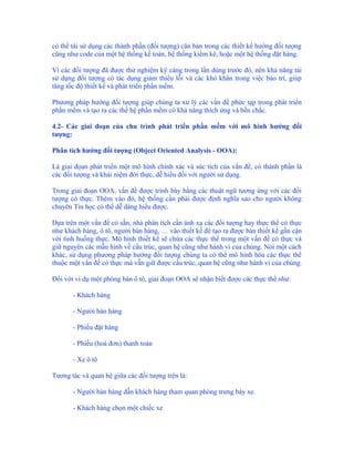 có thể tái sử dụng các thành phần (đối tượng) căn bản trong các thiết kế hướng đối tượng
cũng như code của một hệ thống kế toán, hệ thống kiểm kê, hoặc một hệ thống đặt hàng.

Vì các đối tượng đã được thử nghiệm kỹ càng trong lần dùng trước đó, nên khả năng tái
sử dụng đối tượng có tác dụng giảm thiểu lỗi và các khó khăn trong việc bảo trì, giúp
tăng tốc độ thiết kế và phát triển phần mềm.

Phương pháp hướng đối tượng giúp chúng ta xử lý các vấn đề phức tạp trong phát triển
phần mềm và tạo ra các thế hệ phần mềm có khả năng thích ứng và bền chắc.

4.2- Các giai đoạn của chu trình phát triển phần mềm với mô hình hướng đối
tượng:

Phân tích hướng đối tượng (Object Oriented Analysis - OOA):

Là giai đọan phát triển một mô hình chính xác và súc tích của vấn đề, có thành phần là
các đối tượng và khái niệm đời thực, dễ hiểu đối với người sử dụng.

Trong giai đoạn OOA, vấn đề được trình bày bằng các thuật ngữ tương ứng với các đối
tượng có thực. Thêm vào đó, hệ thống cần phải được định nghĩa sao cho người không
chuyên Tin học có thể dễ dàng hiểu được.

Dựa trên một vấn đề có sẵn, nhà phân tích cần ánh xạ các đối tượng hay thực thể có thực
như khách hàng, ô tô, người bán hàng, … vào thiết kế để tạo ra được bản thiết kế gần cận
với tình huống thực. Mô hình thiết kế sẽ chứa các thực thể trong một vấn đề có thực và
giữ nguyên các mẫu hình về cấu trúc, quan hệ cũng như hành vi của chúng. Nói một cách
khác, sử dụng phương pháp hướng đối tượng chúng ta có thể mô hình hóa các thực thể
thuộc một vấn đề có thực mà vẫn giữ được cấu trúc, quan hệ cũng như hành vi của chúng.

Đối với ví dụ một phòng bán ô tô, giai đoạn OOA sẽ nhận biết được các thực thể như:

       - Khách hàng

       - Người bán hàng

       - Phiếu đặt hàng

       - Phiếu (hoá đơn) thanh toán

       - Xe ô tô

Tương tác và quan hệ giữa các đối tượng trên là:

       - Người bán hàng dẫn khách hàng tham quan phòng trưng bày xe.

       - Khách hàng chọn một chiếc xe
 