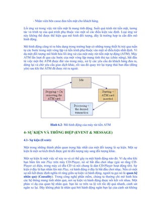 - Nhân viên bên casse đưa tiền mặt cho khách hàng.

Lối ứng xử trong việc rút tiền mặt là mang tính động. Suốt quá trình rút tiền mặt, tương
tác và trình tự của quá trình phụ thuộc vào một số các điều kiện xác định. Loại ứng xử
này không thể được thể hiện qua mô hình đối tượng, đây là trường hợp ta cần đến mô
hình động.

Mô hình động cũng tỏ ra hữu dụng trong trường hợp có những trang thiết bị trải qua tuần
tự các bước trong một vòng lặp và tiến trình phụ thuộc vào một số điều kiện nhất định. Ví
dụ một đối tượng mô hình hóa lối ứng xử của một máy rút tiền mặt tự động (ATM). Máy
ATM lần lượt đi qua các bước của một vòng lặp mang tính thủ tục (chức năng), bắt đầu
từ việc một thẻ ATM được đút vào trong máy, xử lý các yêu cầu do khách hàng đưa ra,
dừng lại và chờ yêu cầu giao dịch khác, rồi sau đó quay trở lại trạng thái ban đầu (đứng
yên) sau khi thẻ ATM đã được rút ra ngoài.




                    Hình 6.2- Mô hình động của máy rút tiền ATM

4- SỰ KIỆN VÀ THÔNG ĐIỆP (EVENT & MESSAGE)

4.1- Sự kiện (Event):

Một trong những thành phần quan trọng bậc nhất của một đối tượng là sự kiện. Một sự
kiện là một sư kích thích được gửi từ đối tượng này sang đối tượng khác.

Một sự kiện là một việc sẽ xảy ra và có thể gây ra một hành động nào đó. Ví dụ như khi
bạn bấm lên nút Play trên máy CD-Player, nó sẽ bắt đầu chơi nhạc (giả sử rằng CD-
Player có điện, trong máy có đĩa CD và nói chung là dàn CD-Player hoạt động tốt). Sự
kiện ở đây là bạn nhấn lên nút Play, và hành động ở đây là bắt đầu chơi nhạc. Nếu có một
sự nối kết được định nghĩa rõ ràng giữa sự kiện và hành động, người ta gọi nó là quan hệ
nhân quả (Causality). Trong công nghệ phần mềm, chúng ta thường chỉ mô hình hóa
các hệ thống mang tính nhân quả, nơi sự kiện và hành động được nối kết với nhau. Một
phản ví dụ của quan hệ nhân quả: bạn lái xe trên xa lộ với tốc độ quá nhanh, cảnh sát
ngăn xe lại. Đây không phải là nhân quả bởi hành động ngăn bạn lại của cảnh sát không
 