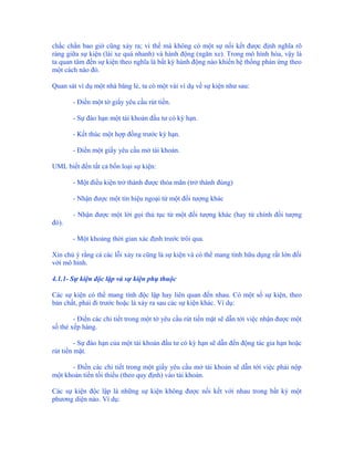 chắc chắn bao giờ cũng xảy ra; vì thế mà không có một sự nối kết được định nghĩa rõ
ràng giữa sự kiện (lái xe quá nhanh) và hành động (ngăn xe). Trong mô hình hóa, vậy là
ta quan tâm đến sự kiện theo nghĩa là bất kỳ hành động nào khiến hệ thống phản ứng theo
một cách nào đó.

Quan sát ví dụ một nhà băng lẻ, ta có một vài ví dụ về sự kiện như sau:

       - Điền một tờ giấy yêu cầu rút tiền.

       - Sự đáo hạn một tài khoản đầu tư có kỳ hạn.

       - Kết thúc một hợp đồng trước kỳ hạn.

       - Điền một giấy yêu cầu mở tài khoản.

UML biết đến tất cả bốn loại sự kiện:

       - Một điều kiện trở thành được thỏa mãn (trở thành đúng)

       - Nhận được một tín hiệu ngoại từ một đối tượng khác

       - Nhận được một lời gọi thủ tục từ một đối tượng khác (hay từ chính đối tượng
đó).

       - Một khoảng thời gian xác định trước trôi qua.

Xin chú ý rằng cả các lỗi xảy ra cũng là sự kiện và có thể mang tính hữu dụng rất lớn đối
với mô hình.

4.1.1- Sự kiện độc lập và sự kiện phụ thuộc

Các sự kiện có thể mang tính độc lập hay liên quan đến nhau. Có một số sự kiện, theo
bản chất, phải đi trước hoặc là xảy ra sau các sự kiện khác. Ví dụ:

        - Điền các chi tiết trong một tờ yêu cầu rút tiền mặt sẽ dẫn tới việc nhận được một
số thẻ xếp hàng.

         - Sự đáo hạn của một tài khoản đầu tư có kỳ hạn sẽ dẫn đến động tác gia hạn hoặc
rút tiền mặt.

      - Điền các chi tiết trong một giấy yêu cầu mở tài khoản sẽ dẫn tới việc phải nộp
một khoản tiền tối thiểu (theo quy định) vào tài khoản.

Các sự kiện độc lập là những sự kiện không được nối kết với nhau trong bất kỳ một
phương diện nào. Ví dụ:
 