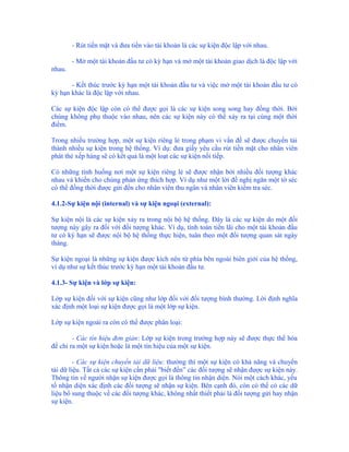 - Rút tiền mặt và đưa tiền vào tài khoản là các sự kiện độc lập với nhau.

        - Mở một tài khoản đầu tư có kỳ hạn và mở một tài khoản giao dịch là độc lập với
nhau.

       - Kết thúc trước kỳ hạn một tài khoản đầu tư và việc mở một tài khoản đầu tư có
kỳ hạn khác là độc lập với nhau.

Các sự kiện độc lập còn có thể được gọi là các sự kiện song song hay đồng thời. Bởi
chúng không phụ thuộc vào nhau, nên các sự kiện này có thể xảy ra tại cùng một thời
điểm.

Trong nhiều trường hợp, một sự kiện riêng lẻ trong phạm vi vấn đề sẽ được chuyển tải
thành nhiều sự kiện trong hệ thống. Ví dụ: đưa giấy yêu cầu rút tiền mặt cho nhân viên
phát thẻ xếp hàng sẽ có kết quả là một loạt các sự kiện nối tiếp.

Có những tình huống nơi một sự kiện riêng lẻ sẽ được nhận bởi nhiều đối tượng khác
nhau và khiến cho chúng phản ứng thích hợp. Ví dụ như một lời đề nghị ngăn một tờ séc
có thể đồng thời được gửi đến cho nhân viên thu ngân và nhân viên kiểm tra séc.

4.1.2-Sự kiện nội (internal) và sự kiện ngoại (external):

Sự kiện nội là các sự kiện xảy ra trong nội bộ hệ thống. Đây là các sự kiện do một đối
tượng này gây ra đối với đối tượng khác. Ví dụ, tính toán tiền lãi cho một tài khoản đầu
tư có kỳ hạn sẽ được nội bộ hệ thống thực hiện, tuân theo một đối tượng quan sát ngày
tháng.

Sự kiện ngoại là những sự kiện được kích nên từ phía bên ngoài biên giới của hệ thống,
ví dụ như sự kết thúc trước kỳ hạn một tài khoản đầu tư.

4.1.3- Sự kiện và lớp sự kiện:

Lớp sự kiện đối với sự kiện cũng như lớp đối với đối tượng bình thường. Lời định nghĩa
xác định một loại sự kiện được gọi là một lớp sự kiện.

Lớp sự kiện ngoài ra còn có thể được phân loại:

        - Các tín hiệu đơn giản: Lớp sự kiện trong trường hợp này sẽ được thực thể hóa
để chỉ ra một sự kiện hoặc là một tín hiệu của một sự kiện.

         - Các sự kiện chuyển tải dữ liệu: thường thì một sự kiện có khả năng và chuyển
tải dữ liệu. Tất cả các sự kiện cần phải "biết đến” các đối tượng sẽ nhận được sự kiện này.
Thông tin về người nhận sự kiện được gọi là thông tin nhận diện. Nói một cách khác, yếu
tố nhận diện xác định các đối tượng sẽ nhận sự kiện. Bên cạnh đó, còn có thể có các dữ
liệu bổ sung thuộc về các đối tượng khác, không nhất thiết phải là đối tượng gửi hay nhận
sự kiện.
 