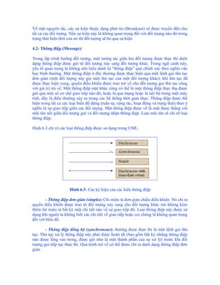 Về mặt nguyên tắc, các sự kiện thuộc dạng phát tin (Broadcast) sẽ được truyền đến cho
tất cả các đối tượng. Nếu sự kiện này là không quan trọng đối với đối tượng nào đó trong
trạng thái hiện thời của nó thì đối tượng sẽ bỏ qua sự kiện.

4.2- Thông điệp (Message):

Trong lập trình hướng đối tượng, một tương tác giữa hai đối tượng được thực thi dưới
dạng thông điệp được gửi từ đối tượng này sang đối tượng khác. Trong ngữ cảnh này,
yếu tố quan trọng là không nên hiểu danh từ "thông điệp” quá chính xác theo nghĩa văn
học bình thường. Một thông điệp ở đây thường được thực hiện qua một lệnh gọi thủ tục
đơn giản (một đối tượng này gọi một thủ tục của một đối tượng khác); khi thủ tục đã
được thực hiện xong, quyền điều khiển được trao trở về cho đối tượng gọi thủ tục cùng
với giá trị trả về. Một thông điệp mặt khác cũng có thể là một thông điệp thực thụ được
gửi qua một số cơ chế giao tiếp nào đó, hoặc là qua mạng hoặc là nội bộ trong một máy
tính, đây là điều thường xảy ra trong các hệ thống thời gian thực. Thông điệp được thể
hiện trong tất cả các loại biểu đồ động (tuần tự, cộng tác, hoạt động và trạng thái) theo ý
nghĩa là sự giao tiếp giữa các đối tượng. Một thông điệp được vẽ là một được thẳng với
mũi tên nối giữa đối tượng gửi và đối tượng nhận thông điệp. Loại mũi tên sẽ chỉ rõ loại
thông điệp.

Hình 6.3 chỉ rõ các loại thông điệp được sử dụng trong UML.




                     Hình 6.3- Các ký hiệu của các kiểu thông điệp

        - Thông điệp đơn giản (simple): Chỉ miêu tả đơn giản chiều điều khiển. Nó chỉ ra
quyền điều khiển được trao từ đối tượng này sang cho đối tượng khác mà không kèm
thêm lời miêu tả bất kỳ một chi tiết nào về sự giao tiếp đó. Loại thông điệp này được sử
dụng khi người ta không biết các chi tiết về giao tiếp hoặc coi chúng là không quan trọng
đối với biểu đồ.

       - Thông điệp đồng bộ (synchronous): thường được thực thi là một lệnh gọi thủ
tục. Thủ tục xử lý thông điệp này phải được hoàn tất (bao gồm bất kỳ những thông điệp
nào được lồng vào trong, được gửi như là một thành phần của sự xử lý) trước khi đối
tượng gọi tiếp tục thực thi. Quá trình trở về có thể được chỉ ra dưới dạng thông điệp đơn
giản.
 