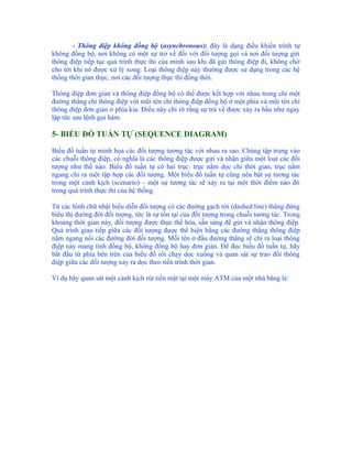 - Thông điệp không đồng bộ (asynchronous): đây là dạng điều khiển trình tự
không đồng bộ, nơi không có một sự trở về đối với đối tượng gọi và nơi đối tượng gửi
thông điệp tiếp tục quá trình thực thi của mình sau khi đã gửi thông điệp đi, không chờ
cho tới khi nó được xử lý xong. Loại thông điệp này thường được sử dụng trong các hệ
thống thời gian thực, nơi các đối tượng thực thi đồng thời.

Thông điệp đơn giản và thông điệp đồng bộ có thể được kết hợp với nhau trong chỉ một
đường thẳng chỉ thông điệp với mũi tên chỉ thông điệp đồng bộ ở một phía và mũi tên chỉ
thông điệp đơn giản ở phía kia. Điều này chỉ rõ rằng sự trả về được xảy ra hầu như ngay
lập tức sau lệnh gọi hàm.

5- BIỂU ĐỒ TUẦN TỰ (SEQUENCE DIAGRAM)

Biểu đồ tuần tự minh họa các đối tượng tương tác với nhau ra sao. Chúng tập trung vào
các chuỗi thông điệp, có nghĩa là các thông điệp được gửi và nhận giữa một loạt các đối
tượng như thế nào. Biểu đồ tuần tự có hai trục: trục nằm dọc chỉ thời gian, trục nằm
ngang chỉ ra một tập hợp các đối tượng. Một biểu đồ tuần tự cũng nêu bật sự tương tác
trong một cảnh kịch (scenario) – một sự tương tác sẽ xảy ra tại một thời điểm nào đó
trong quá trình thực thi của hệ thống.

Từ các hình chữ nhật biểu diễn đối tượng có các đường gạch rời (dashed line) thẳng đứng
biểu thị đường đời đối tượng, tức là sự tồn tại của đối tượng trong chuỗi tương tác. Trong
khoảng thời gian này, đối tượng được thực thể hóa, sẵn sàng để gửi và nhận thông điệp.
Quá trình giao tiếp giữa các đối tượng được thể hiện bằng các đường thẳng thông điệp
nằm ngang nối các đường đời đối tượng. Mỗi tên ở đầu đường thẳng sẽ chỉ ra loại thông
điệp này mang tính đồng bộ, không đồng bộ hay đơn giản. Để đọc biểu đồ tuần tự, hãy
bắt đầu từ phía bên trên của biểu đồ rồi chạy dọc xuống và quan sát sự trao đổi thông
điệp giữa các đối tượng xảy ra dọc theo tiến trình thời gian.

Ví dụ hãy quan sát một cảnh kịch rút tiền mặt tại một máy ATM của một nhà băng lẻ:
 