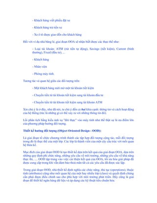 - Khách hàng viết phiếu đặt xe

       - Khách hàng trả tiền xe

       - Xe ô tô được giao đến cho khách hàng

Đối với ví dụ nhà băng lẻ, giai đoạn OOA sẽ nhận biết được các thực thể như:

       - Loại tài khoản: ATM (rút tiền tự động), Savings (tiết kiệm), Current (bình
       thường), Fixed (đầu tư), ...

       - Khách hàng

       - Nhân viên

       - Phòng máy tính.

Tương tác và quan hệ giữa các đối tượng trên:

       - Một khách hàng mới mở một tài khoản tiết kiệm

       - Chuyển tiền từ tài khoản tiết kiệm sang tài khoản đầu tư

       - Chuyển tiền từ tài khoản tiết kiệm sang tài khoản ATM

Xin chú ý là ở đây, như đã nói, ta chú ý đến cả hai khía cạnh: thông tin và cách hoạt động
của hệ thống (tức là những gì có thể xảy ra với những thông tin đó).

Lối phân tích bằng kiểu ánh xạ "đời thực” vào máy tính như thế thật sự là ưu điểm lớn
của phương pháp hướng đối tượng.

Thiết kế hướng đối tượng (Object Oriented Design - OOD):

Là giai đoạn tổ chức chương trình thành các tập hợp đối tượng cộng tác, mỗi đối tượng
trong đó là thực thể của một lớp. Các lớp là thành viên của một cây cấu trúc với mối quan
hệ thừa kế.

Mục đích của giai đoạn OOD là tạo thiết kế dựa trên kết quả của giai đoạn OOA, dựa trên
những quy định phi chức năng, những yêu cầu về môi trường, những yêu cầu về khả năng
thực thi, .... OOD tập trung vào việc cải thiện kết quả của OOA, tối ưu hóa giải pháp đã
được cung cấp trong khi vẫn đảm bảo thoả mãn tất cả các yêu cầu đã được xác lập.

Trong giai đoạn OOD, nhà thiết kế định nghĩa các chức năng, thủ tục (operations), thuộc
tính (attributes) cũng như mối quan hệ của một hay nhiều lớp (class) và quyết định chúng
cần phải được điều chỉnh sao cho phù hợp với môi trường phát triển. Đây cũng là giai
đoạn để thiết kế ngân hàng dữ liệu và áp dụng các kỹ thuật tiêu chuẩn hóa.
 
