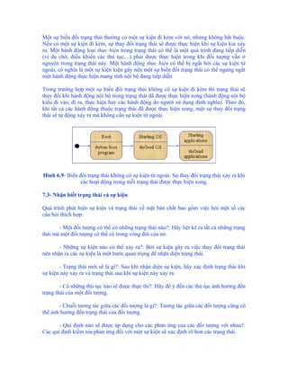 Một sự biến đổi trạng thái thường có một sự kiện đi kèm với nó, nhưng không bắt buộc.
Nếu có một sự kiện đi kèm, sự thay đổi trạng thái sẽ được thực hiện khi sự kiện kia xảy
ra. Một hành động loại thực hiện trong trạng thái có thể là một quá trình đang tiếp diễn
(ví dụ chờ, điều khiển các thủ tục,...) phải được thực hiện trong khi đối tượng vẫn ở
nguyên trong trạng thái này. Một hành động thực hiện có thể bị ngắt bởi các sự kiện từ
ngoài, có nghĩa là một sự kiện kiện gây nên một sự biến đổi trạng thái có thể ngưng ngắt
một hành động thực hiện mang tính nội bộ đang tiếp diễn.

Trong trường hợp một sự biến đổi trạng thái không có sự kiện đi kèm thì trạng thái sẽ
thay đổi khi hành động nội bộ trong trạng thái đã được thực hiện xong (hành động nội bộ
kiểu đi vào, đi ra, thực hiện hay các hành động do người sử dụng định nghĩa). Theo đó,
khi tất cả các hành động thuộc trạng thái đã được thực hiện xong, một sự thay đổi trạng
thái sẽ tự động xảy ra mà không cần sự kiện từ ngoài.




Hình 6.9- Biến đổi trạng thái không có sự kiện từ ngoài. Sự thay đổi trạng thái xảy ra khi
               các hoạt động trong mỗi trạng thái được thực hiện xong.

7.3- Nhận biết trạng thái và sự kiện

Quá trình phát hiện sự kiện và trạng thái về mặt bản chất bao gồm việc hỏi một số các
câu hỏi thích hợp:

       - Một đối tượng có thể có những trạng thái nào?: Hãy liệt kê ra tất cả những trạng
thái mà một đối tượng có thể có trong vòng đời của nó.

       - Những sự kiện nào có thể xảy ra?: Bởi sự kiện gây ra việc thay đổi trạng thái
nên nhận ra các sự kiện là một bước quan trọng để nhận diện trạng thái.

       - Trạng thái mới sẽ là gì?: Sau khi nhận diện sự kiện, hãy xác định trạng thái khi
sự kiện này xảy ra và trạng thái sau khi sự kiện này xảy ra.

        - Có những thủ tục nào sẽ được thực thi?: Hãy để ý đến các thủ tục ảnh hưởng đến
trạng thái của một đối tượng.

       - Chuỗi tương tác giữa các đối tượng là gì?: Tương tác giữa các đối tượng cũng có
thể ảnh hưởng đến trạng thái của đối tượng.

       - Qui định nào sẽ được áp dụng cho các phản ứng của các đối tượng với nhau?:
Các qui định kiềm tỏa phản ứng đối với một sự kiện sẽ xác định rõ hơn các trạng thái.
 