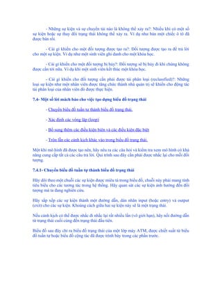 - Những sự kiện và sự chuyển tải nào là không thể xảy ra?: Nhiều khi có một số
sự kiện hoặc sự thay đổi trạng thái không thể xảy ra. Ví dụ như bán một chiếc ô tô đã
được bán rồi.

      - Cái gì khiến cho một đối tượng được tạo ra?: Đối tượng được tạo ra để trả lời
cho một sự kiện. Ví dụ như một sinh viên ghi danh cho một khóa học.

       - Cái gì khiến cho một đối tượng bị hủy?: Đối tượng sẽ bị hủy đi khi chúng không
được cần tới nữa. Ví dụ khi một sinh viên kết thúc một khóa học.

        - Cái gì khiến cho đối tượng cần phải được tái phân loại (reclassfied)?: Những
loại sự kiện như một nhân viên được tăng chức thành nhà quản trị sẽ khiến cho động tác
tái phân loại của nhân viên đó được thực hiện.

7.4- Một số lời mách bảo cho việc tạo dựng biểu đồ trạng thái

       - Chuyển biểu đồ tuần tự thành biểu đồ trạng thái.

       - Xác định các vòng lặp (loop)

       - Bổ sung thêm các điều kiện biên và các điều kiện đặc biệt

       - Trộn lẫn các cảnh kịch khác vào trong biểu đồ trạng thái.

Một khi mô hình đã được tạo nên, hãy nêu ra các câu hỏi và kiểm tra xem mô hình có khả
năng cung cấp tất cả các câu trả lời. Qui trình sau đây cần phải được nhắc lại cho mỗi đối
tượng.

7.4.1- Chuyển biểu đồ tuần tự thành biểu đồ trạng thái

Hãy dõi theo một chuỗi các sự kiện được miêu tả trong biểu đồ, chuỗi này phải mang tính
tiêu biểu cho các tương tác trong hệ thống. Hãy quan sát các sự kiện ảnh hưởng đến đối
tượng mà ta đang nghiên cứu.

Hãy sắp xếp các sự kiện thành một đường dẫn, dán nhãn input (hoặc entry) và output
(exit) cho các sự kiện. Khoảng cách giữa hai sự kiện này sẽ là một trạng thái.

Nếu cảnh kịch có thể được nhắc đi nhắc lại rất nhiều lần (vô giới hạn), hãy nối đường dẫn
từ trạng thái cuối cùng đến trạng thái đầu tiên.

Biểu đồ sau đây chỉ ra biểu đồ trạng thái của một lớp máy ATM, được chiết suất từ biểu
đồ tuần tự hoặc biểu đồ cộng tác đã được trình bày trong các phần trước.
 