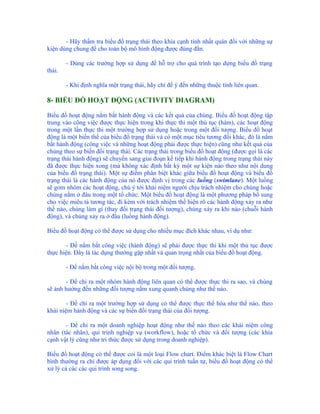 - Hãy thẩm tra biểu đồ trạng thái theo khía cạnh tính nhất quán đối với những sự
kiện dùng chung để cho toàn bộ mô hình động được đúng đắn.

        - Dùng các trường hợp sử dụng để hỗ trợ cho quá trình tạo dựng biểu đồ trạng
thái.

        - Khi định nghĩa một trạng thái, hãy chỉ để ý đến những thuộc tính liên quan.

8- BIỂU ĐỒ HOẠT ĐỘNG (ACTIVITY DIAGRAM)

Biểu đồ hoạt động nắm bắt hành động và các kết quả của chúng. Biểu đồ hoạt động tập
trung vào công việc được thực hiện trong khi thực thi một thủ tục (hàm), các hoạt động
trong một lần thực thi một trường hợp sử dụng hoặc trong một đối tượng. Biểu đồ hoạt
động là một biến thể của biểu đồ trạng thái và có một mục tiêu tương đối khác, đó là nắm
bắt hành động (công việc và những hoạt động phải được thực hiện) cũng như kết quả của
chúng theo sự biến đổi trạng thái. Các trạng thái trong biểu đồ hoạt động (được gọi là các
trạng thái hành động) sẽ chuyển sang giai đoạn kế tiếp khi hành động trong trạng thái này
đã được thực hiện xong (mà không xác định bất kỳ một sự kiện nào theo như nội dung
của biểu đồ trạng thái). Một sự điểm phân biệt khác giữa biểu đồ hoạt động và biểu đồ
trạng thái là các hành động của nó được định vị trong các luồng (swimlane). Một luồng
sẽ gom nhóm các hoạt động, chú ý tới khái niệm người chịu trách nhiệm cho chúng hoặc
chúng nằm ở đâu trong một tổ chức. Một biểu đồ hoạt động là một phương pháp bổ sung
cho việc miêu tả tương tác, đi kèm với trách nhiệm thể hiện rõ các hành động xảy ra như
thế nào, chúng làm gì (thay đổi trạng thái đối tượng), chúng xảy ra khi nào (chuỗi hành
động), và chúng xảy ra ở đâu (luồng hành động).

Biểu đồ hoạt động có thể được sử dụng cho nhiều mục đích khác nhau, ví dụ như:

       - Để nắm bắt công việc (hành động) sẽ phải được thực thi khi một thủ tục được
thực hiện. Đây là tác dụng thường gặp nhất và quan trọng nhất của biểu đồ hoạt động.

        - Để nắm bắt công việc nội bộ trong một đối tượng.

       - Để chỉ ra một nhóm hành động liên quan có thể được thực thi ra sao, và chúng
sẽ ảnh hưởng đến những đối tượng nằm xung quanh chúng như thế nào.

        - Để chỉ ra một trường hợp sử dụng có thể được thực thể hóa như thế nào, theo
khái niệm hành động và các sự biến đổi trạng thái của đối tượng.

       - Để chỉ ra một doanh nghiệp hoạt động như thế nào theo các khái niệm công
nhân (tác nhân), qui trình nghiệp vụ (workflow), hoặc tổ chức và đối tượng (các khía
cạnh vật lý cũng như tri thức được sử dụng trong doanh nghiệp).

Biểu đồ hoạt động có thể được coi là một loại Flow chart. Điểm khác biệt là Flow Chart
bình thường ra chỉ được áp dụng đối với các qui trình tuần tự, biểu đồ hoạt động có thể
xử lý cả các các qui trình song song.
 